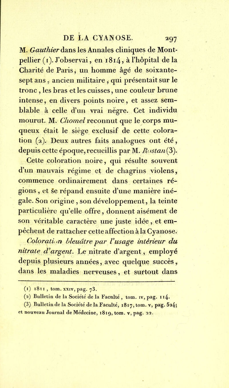 M. Gauthier dans les Annales cliniques de Mont- pellier (i). J’observai, en i8i4> à l’hôpital delà Charité de Paris, un homme âgé de soixante- sept ans , ancien militaire , qui présentait sur le tronc , les bras et les cuisses, une couleur brune intense, en divers points noire, et assez sem- blable à celle d’un vrai nègre. Cet individu mourut. M. Chomel reconnut que le corps mu- queux était le siège exclusif de cette colora- tion (2). Deux autres faits analogues ont été, depuis cette époque,recueillis par M. Rostan(3). Cette coloration noire, qui résulte souvent d’un mauvais régime et de chagrins violens, commence ordinairement dans certaines ré- gions , et 5e répand ensuite d’une manière iné- gale. Son origine , son développement, la teinte particulière qu’elle offre, donnent aisément de son véritable caractère une juste idée, et em- pêchent de rattacher cette affection à la Cyanose. Colorati <n bleuâtre par Vusage intérieur du nitrate d’argent. Le nitrate d’argent, employé depuis plusieurs années, avec quelque succès, dans les maladies nerveuses, et surtout dans (1) 1811 , tom. xxiv, pag. ^3. (2) Bulletin de la Société de la Faculté , tom. iv, pag. 114> (3) Bulletin de la Société de la Faculté, 1817, tom. v, pag. 524$ et nouveau Journal de Médecine, 1819, tom. v, pag. 22.