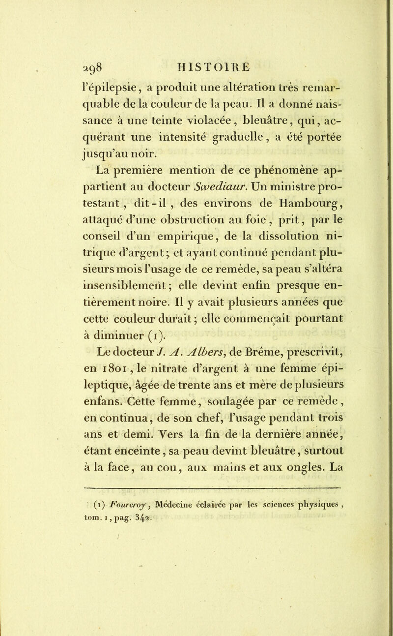 l’épilepsie, a produit une altération très remar- quable de la couleur de la peau. Il a donné nais- sance à une teinte violacée , bleuâtre, qui, ac- quérant une intensité graduelle, a été portée jusqu’au noir. La première mention de ce phénomène ap- partient au docteur Swediaur. Un ministre pro- testant, dit-il , des environs de Hambourg, attaqué d’une obstruction au foie , prit, par le conseil d’un empirique, de la dissolution ni- trique d’argent;, et ayant continué pendant plu- sieurs mois l’usage de ce remède, sa peau s’altéra insensiblement ; elle devint enfin presque en- tièrement noire. Il y avait plusieurs années que cette couleur durait ; elle commençait pourtant à diminuer (1). Le docteur/. A. Albers, de Brème, prescrivit, en 1801, le nitrate d’argent à une femme épi- leptique, âgée de trente ans et mère de plusieurs enfans. Cette femme, soulagée par ce remède, en continua, de son chef, l’usage pendant trois ans et demi. Yers la fin de la dernière année, étant enceinte, sa peau devint bleuâtre, surtout à la face, au cou, aux mains et aux ongles. La (1) Fourcroy} Médecine éclairée par les sciences physiques , tom. 1, pag. 342. /