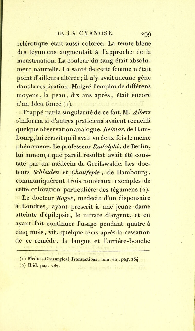 sclérotique était aussi colorée. La teinte bleue des tégumens augmentait à l’approche de la menstruation. La couleur du sang était absolu- ment naturelle. La santé de cette femme n’était point d’ailleurs altérée ; il n’y avait aucune gêne dans la respiration. Malgré l’emploi de différens moyens, la peau, dix ans après , était encore d’un bleu foncé (1). Frappé par la singularité de ce fait, M. Albers s’informa si d’autres praticiens avaient recueilli quelque observation analogue. Reimar, de Ham- bourg, lui écrivit qu’il avait vu deux fois le même phénomène. Le professeur Rudolphi, de Berlin, lui annonça que pareil résultat avait été cons- taté par un médecin de Greifswalde. Les doc- teurs Schleiden et Chciufepiê, de Hambourg, communiquèrent trois nouveaux exemples de cette coloration particulière des tégumens (2). Le docteur Roget, médecin d’un dispensaire à Londres, ayant prescrit à une jeune dame atteinte d’épilepsie, le nitrate d’argent, et en ayant fait continuer l’usage pendant quatre à cinq mois, vit, quelque tems après la cessation de ce remède, la langue et l’arrière-bouche (1) Médico-Chirurgical Transactions , tom. vii , pag. 284. (2) Ibid. pag. 287.