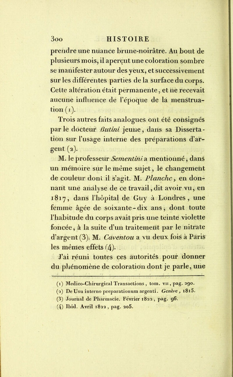 prendre une nuance brune-noirâtre. Au bout de plusieurs mois, il aperçut une coloration sombre se manifester autour des yeux, et successi vement sur les différentes parties de la surface du corps. Cette altération était permanente, et ne recevait aucune influence de l’époque de la menstrua- tion (i). Trois autres faits analogues ont été consignés parle docteur Butini jeune, dans sa Disserta- tion sur l’usage interne des préparations d’af- gent (2). M. le professeur Sementinia mentionné, dans un mémoire sur le meme sujet, le changement de couleur dont il s’agit. M. Planche, en don- nant une analyse de ce travail, dit avoir vu, en 1817, dans l’hôpital de Guy à Londres, une femme âgée de soixante-dix ans, dont toute l’habitude du corps avait pris une teinte violette foncée, à la suite d’un traitement par le nitrate d’argent (3). M. Caventou a vu deux fois à Paris les memes effets (4). - J’ai réuni toutes ces autorités pouf donner du phénomène de coloration dont je parle, une (1) Médico-Chirurgical Transactions , tom. vii , pag. 290. (2) De Usu interno preparationum argenti. Genève, i8i5. (3) Journal de Pharmacie. Février 1822, pag. 96. (4) Ibid. Avril 1822, pag. 2û5.
