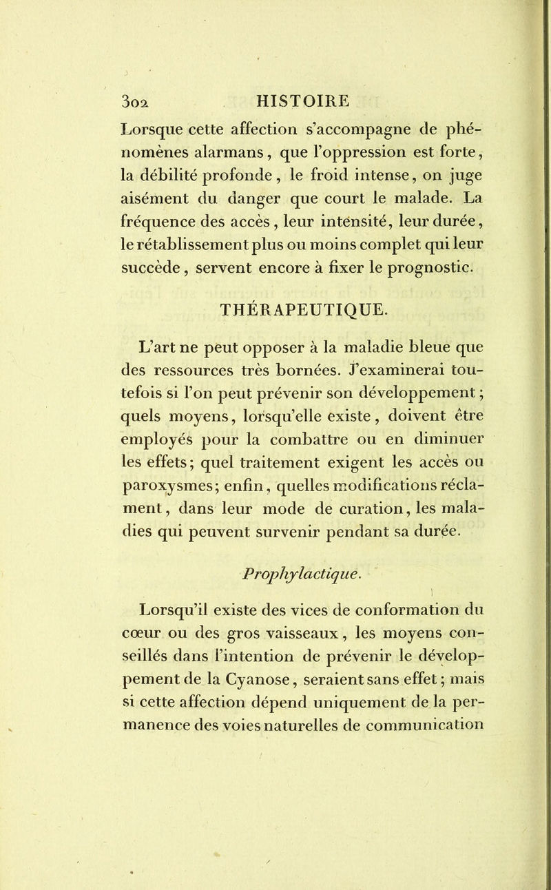 3 3o2l HISTOIRE Lorsque cette affection s’accompagne de phé- nomènes alarmans, que l’oppression est forte, la débilité profonde, le froid intense, on juge aisément du danger que court le malade. La fréquence des accès, leur intensité, leur durée, le rétablissement plus ou moins complet qui leur succède, servent encore à fixer le prognostic. THÉRAPEUTIQUE. L’art ne peut opposer à la maladie bleue que des ressources très bornées. J’examinerai tou- tefois si l’on peut prévenir son développement ; quels moyens, lorsqu’elle existe, doivent être employés pour la combattre ou en diminuer les effets ; quel traitement exigent les accès ou paroxysmes; enfin, quelles modifications récla- ment , dans leur mode de curation, les mala- dies qui peuvent survenir pendant sa durée. Prophylactique. Lorsqu’il existe des vices de conformation du cœur ou des gros vaisseaux, les moyens con- seillés dans l’intention de prévenir le dévelop- pement de la Cyanose, seraient sans effet ; mais si cette affection dépend uniquement de la per- manence des voies naturelles de communication