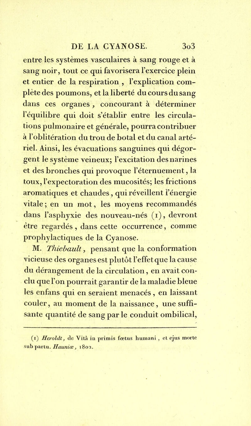 entre les systèmes vasculaires à sang rouge et à sang noir, tout ce qui favorisera l’exercice plein et entier de la respiration , l’explication com- plète des poumons, et la liberté du cours du sang dans ces organes , concourant à déterminer l’équilibre qui doit s’établir entre les circula- tions pulmonaire et générale, pourra contribuer à l’oblitération du trou de botal et du canal arté- riel. Ainsi, les évacuations sanguines qui dégor- gent le système veineux; l’excitation des narines et des bronches qui provoque l’éternuement, la toux, l’expectoration des mucosités; les frictions aromatiques et chaudes, qui réveillent l’énergie vitale ; en un mot, les moyens recommandés dans l’asphyxie des nouveau-nés (i), devront être regardés, dans cette occurrence, comme prophylactiques de la Cyanose. M. Thiebault, pensant que la conformation vicieuse des organes est plutôt l’effet que la cause du dérangement de la circulation, en avait con- clu que l’on pourrait garantir de la maladie bleue les enfans qui en seraient menacés, en laissant couler, au moment de la naissance, une suffi- sante quantité de sang par le conduit ombilical, (i) Heroldt, de Vitâ in primis fœtus huxnani , et ejus morte sub partu. Haunice, 1802.