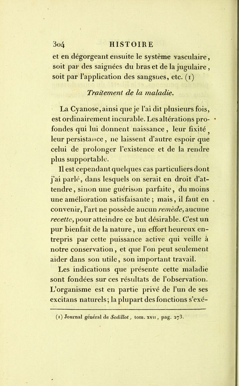 et en dégorgeant ensuite le système vasculaire, soit par des saignées du bras et de la jugulaire, soit par l’application des sangsues, etc. (i) Traitement de la maladie. La Cyanose, ainsi que je l’ai dit plusieurs fois, est ordinairement incurable. Les altérations pro- * fondes qui lui donnent naissance, leur fixité leur persistance , ne laissent d’autre espoir que celui de prolonger l’existence et de la rendre plus supportable. Il est cependant quelques cas particuliers dont j’ai parlé, dans lesquels on serait en droit d’at- tendre , sinon une guérison parfaite, du moins une amélioration satisfaisante ; mais, il faut en . convenir, l’art ne possède aucun remède, aucune recette, pour atteindre ce but désirable. C’est un pur bienfait de la nature, un effort heureux en- trepris par cette puissance active qui veille à notre conservation, et que l’on peut seulement aider dans son utile, son important travail. Les indications que présente cette maladie sont fondées sur ces résultats de l’observation. L’organisme est en partie privé de l’un de ses excitans naturels; la plupart des fonctions s’exé- (i) Journal général de Sedillot, lom. xvn , pag. 273.