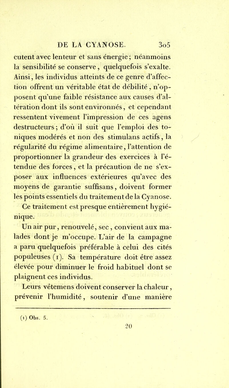 entent avec lenteur et sans énergie ; néanmoins la sensibilité se conserve, quelquefois s’exalte. Ainsi, les individus atteints de ce genre d’affec- tion offrent un véritable état de débilité , n’op- posent qu’une faible résistance aux causes d’al- tération dont ils sont environnés, et cependant ressentent vivement l’impression de ces agens destructeurs ; d’où il suit que l’emploi des to- niques modérés et non des stimulans actifs, la régularité du régime alimentaire, l’attention de proportionner la grandeur des exercices à l’é- tendue des forces, et la précaution de ne s’ex- poser aux influences extérieures qu’avec des moyens de garantie suffisans, doivent former les points essentiels du traitement de la Cyanose. Ce traitement est presque entièrement hygié- nique. Un air pur, renouvelé, sec, convient aux ma- lades dont je m’occupe. L’air de la campagne a paru quelquefois préférable à celui des cités populeuses (i). Sa température doit être assez élevée pour diminuer le froid habituel dont se plaignent ces individus. Leurs vêtemens doivent conserver la chaleur, prévenir l’humidité, soutenir d’une manière (i) Obs. 5. 20