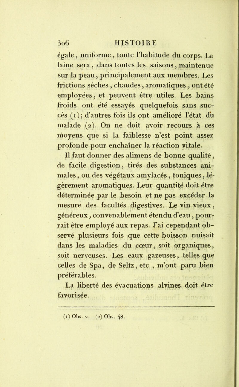 égale, uniforme, toute l’habitude du corps. La laine sera, dans toutes les saisons, maintenue sur la peau, principalement aux membres. Les frictions sèches , chaudes, aromatiques , ont été employées, et peuvent être utiles. Les bains froids ont été essayés quelquefois sans suc- cès (i); d’autres fois ils ont amélioré l’état du malade (2). On ne doit avoir recours à ces nioyens que si la faiblesse n’est point assez profonde pour enchaîner la réaction vitale. Il faut donner des alimens de bonne qualité, de facile digestion, tirés des substances ani- males , ou des végétaux amylacés, toniques, lé- gèrement aromatiques. Leur quantité doit être déterminée par le besoin et ne pas excéder la mesure des facultés digestives. Le vin vieux, généreux, convenablement étendu d’eau, pour- rait être employé aux repas. J’ai cependant ob- servé plusieurs fois que cette boisson nuisait dans les maladies du cœur, soit organiques, soit nerveuses. Les eaux gazeuses, telles que celles de Spa, de Seltz,etc., m’ont paru bien préférables. La liberté des évacuations alvines doit être favorisée. (1) Obs. 2. (2) Obs. 48.