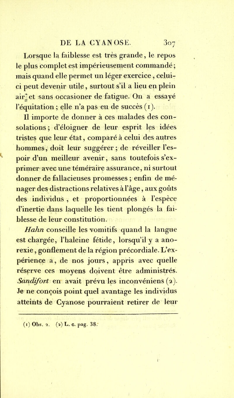 Lorsque la faiblesse est très grande, le repos le plus complet est impérieusement commandé ; mais quand elle permet un léger exercice, celui- ci peut devenir utile, surtout s’il a lieu en plein air^ et sans occasioner de fatigue. Qn a essayé l’équitation ; elle n’a pas eu de succès (1). Il importe de donner à ces malades des con- solations ; d’éloigner de leur esprit les idées tristes que leur état, comparé à celui des autres hommes, doit leur suggérer ; de réveiller l’es- poir d’un meilleur avenir, sans toutefois s’ex- primer avec une téméraire assurance, ni surtout donner de fallacieuses promesses ; enfin de mé- nager des distractions relatives à l’âge, aux goûts des individus , et proportionnées à l’espèce d’inertie dans laquelle les tient plongés la fai- blesse de leur constitution. Hahn conseille les vomitifs quand la langue est chargée, l’haleine fétide, lorsqu’il y a ano- rexie , gonflement de la région précordiale. L’ex- périence a, de nos jours, appris avec quelle réserve ces moyens doivent être administrés. Sandifort en avait prévu les inconvéniens (a). Je ne conçois point quel avantage les individus atteints de Cyanose pourraient retirer de leur (1) Obs. 2. (2) L. c. pag. 38.'