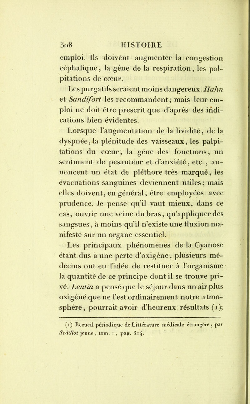 emploi. Ils doivent augmenter la congestion céphalique, la gêne de la respiration, les pal- pitations de cœur. Les purgatifs seraient moins dangereux. Hahn et Sandifort les recommandent; mais leur em- ploi 11e doit être prescrit que d’après des indi- cations bien évidentes. Lorsque l’augmentation de la lividité, de la dyspnée, la plénitude des vaisseaux, les palpi- tations du cœur, la gêne des fonctions, un sentiment de pesanteur et d’anxiété, etc., an- noncent un état de pléthore très marque, les évacuations sanguines deviennent utiles; mais elles doivent, en général, être employées avec prudence. Je pense qu’il vaut mieux, dans ce cas, ouvrir une veine du bras, qu’appliquer des sangsues, à moins qu’il n’existe une fluxion ma- nifeste sur un organe essentiel. Les principaux phénomènes de la Cyanose étant dus à une perte d’oxigène, plusieurs mé- decins ont eu l’idée de restituer à l’organisme la quantité de ce principe dont il se trouve pri- vé. Lentin a pensé que le séjour dans un air plus oxigéné que ne l’est ordinairement notre atmo- sphère, pourrait avoir d’heureux résultats (1); (1) Recueil périodique de Littérature médicale étrangère; par Sedilloi jeune , tom. 1 , pag. 314-