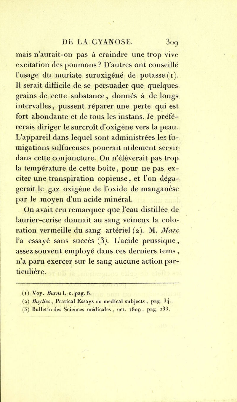 mais n’aurait-on pas à craindre une trop vive excitation des poumons ? D’autres ont conseillé l’usage du muriate suroxigéné de potasse (i). Il serait difficile de se persuader que quelques grains de cette substance, donnés à de longs intervalles, pussent réparer une perte qui est fort abondante et de tous les instans. Je préfé- rerais diriger le surcroît d’oxigène vers la peau. L’appareil dans lequel sont administrées les fu- migations sulfureuses pourrait utilement servir dans cette conjoncture. On n’élèverait pas trop la température de cette boîte, pour ne pas ex- citer une transpiration copieuse, et l’on déga- gerait le gaz oxigène de l’oxide de manganèse par le moyen d’un acide minéral. On avait cru remarquer que l’eau distillée de laurier-cerise donnait au sang veineux la colo- ration vermeille du sang artériel (2). M. Marc l’a essayé sans succès (3). L’acide prussique, assez souvent employé dans ces derniers tems , n’a paru exercer sur le sang aucune action par- ticulière. (1) Voy. Burns 1. c. pag. 8. (2) Baylies , Pratical Essays on medical subjects , pag- 34-