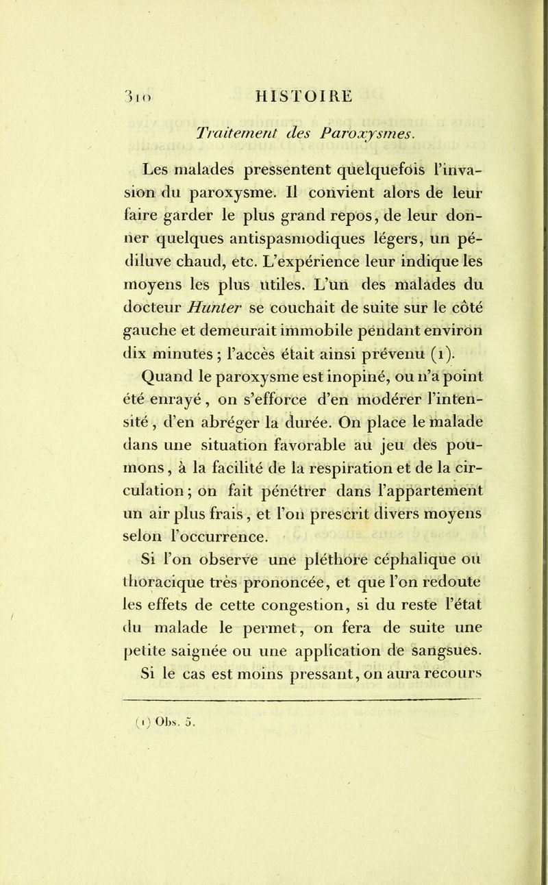 Traitement des Paroxysmes. Les malades pressentent quelquefois l’inva- sion du paroxysme. Il convient alors de leur faire garder le plus grand repos, de leur don- ner quelques antispasmodiques légers, un pé- diluve chaud, etc. L’expérience leur indique les moyens les plus utiles. L’un des malades du docteur Hunter se couchait de suite sur le côté gauche et demeurait immobile pendant environ dix minutes ; l’accès était ainsi prévenu (1). Quand le paroxysme est inopiné, ou n’a point été enrayé, on s’efforce d’en modérer l’inten- sité , d’en abréger la durée. On place le malade dans une situation favorable au jeu des pou- mons , à la facilité de la respiration et de la cir- culation; on fait pénétrer dans l’appartement un air plus frais, et l’on prescrit divers moyens selon l’occurrence. Si l’on observe une pléthore céphalique ou thoracique très prononcée, et que l’on redoute les effets de cette congestion, si du reste l’état du malade le permet, on fera de suite une petite saignée ou une application de sangsues. Si le cas est moins pressant, on aura recours