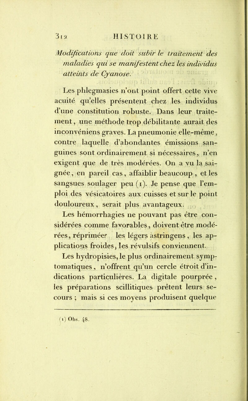 Modifications que doit subir le traitement des maladies qui se manifestent chez les individus atteints de Cyanose. Les phlegmasies n’ont point offert cette vive acuité qu’elles présentent chez les individus d’une constitution robuste. Dans leur traite- ment , une méthode trop débilitante aurait des inconvéniens graves. La pneumonie elle-même, contre laquelle d’abondantes émissions san- guines sont ordinairement si nécessaires, n’en exigent que de très modérées. On a vu la sai- gnée , en pareil cas, affaiblir beaucoup , et les sangsues soulager peu (i). Je pense que l’em- ploi des vésicatoires aux cuisses et sur le point douloureux, serait plus avantageux. Les hémorrhagies 11e pouvant pas être con- sidérées comme favorables, doivent être modé- rées, répriméef les légers àstringens , les ap- plications froides, les révulsifs conviennent. Les hydropisies, le plus ordinairement symp- tomatiques , n’offrent qu’un cercle étroit d’in- dications particulières. La digitale pourprée , les préparations scillitiques prêtent leurs se- cours ; mais si ces moyens produisent quelque (1) Obs, 48’