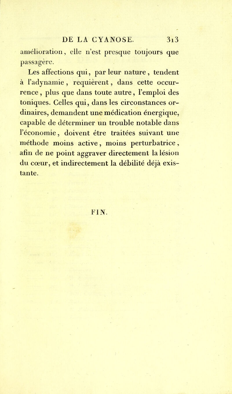 amélioration, elle n’est presque toujours que passagère. Les affections qui, par leur nature , tendent à l’adynamie, requièrent, dans cette occur- rence , plus que dans toute autre, l’emploi des toniques. Celles qui, dans les circonstances or- dinaires, demandent une médication énergique, capable de déterminer un trouble notable dans l’économie, doivent être traitées suivant une méthode moins active, moins perturbatrice, afin de ne point aggraver directement la lésion du cœur, et indirectement la débilité déjà exis- tante. FIN.