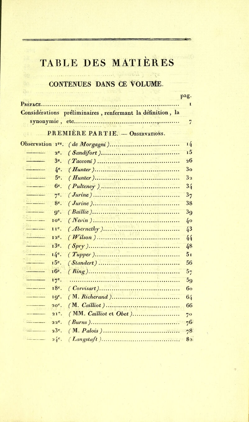 TABLE DES MATIÈRES CONTENUES DANS CE VOLUME. PaS- Préface i Considérations préliminaires , renfermant la définition , la synonymie , etc 7 PREMIÈRE PARTIE. —Observations. Observation ire. (de Morgagni) i4 2e. ( Sandifort ) i5 3e. ( Tacconi) 26 — 4e* ( Hunter ) 3o 5e. ( Hunter) 32 — 6e. ( Pulteney 34 7e. ( Jurine ) 37 8e. ( Jurine ) 38 — 9e. ( Baillie ) 3(j — 10e. ( Nevin ) 4° — 11e. ( yibernethy ) 4^ 12e. ( JV^ilson ) 44 i3e. ( Spry ) 48 i4e. ( Tupper) 5i i5e. ( Standert) 56 — 16e. ( Ring) 57 — 17e 59 18e. ( Corvisart) 60 19e* ( M. Richerand ) 64 20e. ( M. Cailliot ) 66 —-—— 21°. ( MM. Cailliot et Obet ) 70 22e. ( B unis ) 76 — 23e. ( M. Palois ) 78 2 Je. ( Langstqft ) 82