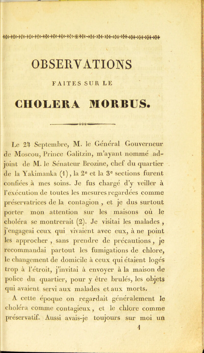 OBSERVATIONS FAITES SUR LE CHOLERA MORBUS. ——~~ — ■ Le 2^ Septembre, M. le Général Gouverneur de Moscou, Prince Galitziu, m’ayant nommé ad- joint de M. le Sénateur Brozine, chef du quartier de la Yakimanka (1), la 2® et la 3® sections furent confiées à mes soins. Je fus chargé d’y veiller à l’exécntlon de toutes les mesures regardées comme préservatrices de la contagion , et je dus surtout porter mon attention sur les maisons où le choléra se montrerait (2). Je visitai les malades , j’engageai ceux qui vivaient avec eux, à ne point les approcher , sans prendre de précautions , je recommandai partout les fumigations de chlore, le changement de domicile à ceux qui étaient logés trop à l’étroit, j’invitai à envoyer à la maison de police du quartier, pour y être brûlés, les objets qui avaient servi aux malades et aux morts. A cette époque on regardait généralement le choléra comme contagieux, et le chlore comme préservatif. Aussi avais-je toujours sur moi un 4