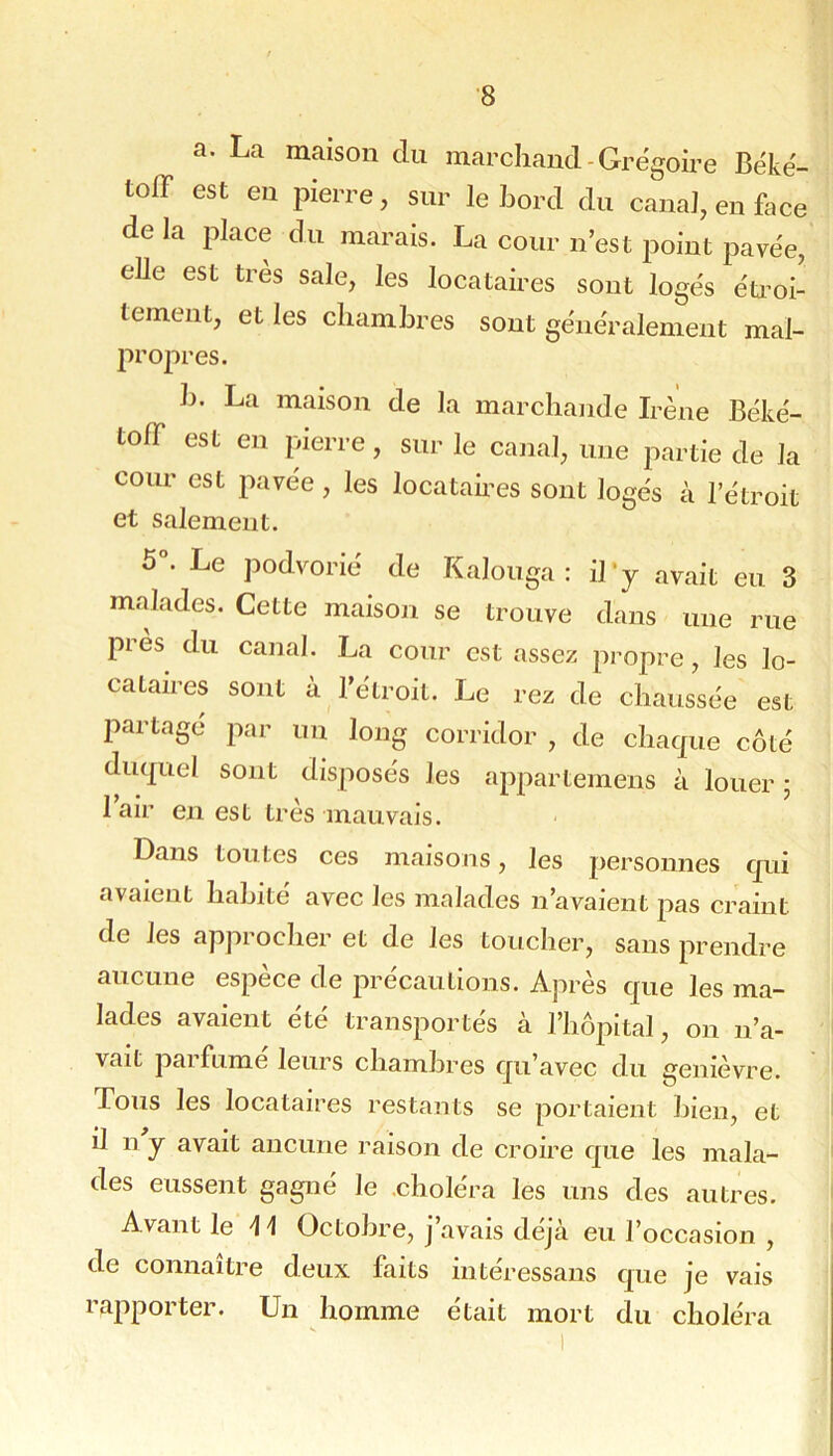 a. La maison du marchand-Grégoire Béké- toff est en pierre, sur le bord du canal, en foce de la place du marais. La cour n’est point pavée, elle est très sale, les locataires sont logés éü^oi- tement, et les chambres sont généralement mal- propres. h. La maison de la marchande Irène Béké- tofT est en pierre, sur le canal, une partie de la cour est pavée, les locatah'es sont logés à l’étroit et salement. 5°. Le podvorié de Kalonga : il’y avait en 3 malades. Cette maison se trouve dans une rue près du canal. La cour est assez propre, les lo- cataires sont à l’étroit. Le rez de chaussée est partage par un long corridor , de chaque côté duquel sont disposés les appartemens à louer ; I air en est très mauvais. Dans toutes ces maisons, les personnes qui avaient habité avec les malades n’avaient pas craint de les approcher et de les toucher, sans prendre aucune espèce de précautions. Après que les ma- lades avaient été transportés à l’hôpital, on n’a- vait pai fume leurs chambres qu’avec du genièvre. Tous les locataires restants se portaient bien, et il n y avait ancune raison de croire que les mala- des eussent gagné le .choléra les uns des autres. Avant le H Octobre, j’avais déjà eu l’occasion , de connaître deux faits intéressans que je vais rapporter. Un homme était mort du choléra