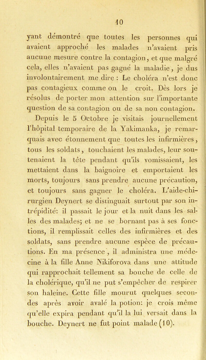 yant démontré que toutes les personnes qui avaient approché les malades n’avaient pris aucune mesure contre la contagion, et que malgré cela, elles n’avaient pas gagné la maladie, je dus involontairement me dire : Le choléra n’est donc pas contagieux comme on le croit. Dès lors je résolus de porter mon attention sur l’importante question de sa contagion ou de sa non contagion. Depuis le 5 Octobre je visitais journellement rhôpital temporaire de la Yakimanka, je remar- quais avec étonnement que toutes les infirmières , tous les soldats , touchaient les malades, leur sou- tenaient la tète pendant qu’ils vomissaient, les mettaient dans la baignoire et emportaient les morts, toujours sans prendre aucune précaution, / et toujours sans gagner le choléra. L’aide-chi- rurgien Deynert se distinguait surtout par son in- trépidité: il passait le jour et la nuit dans les sal- les des malades; et ne se bornant pas à ses fonc- tions, il remplissait celles des infirmières et des soldats, sans prendre aucune espèce de précau- tions. En ma présence , il administra une méde- cine à la hile Anne Nikiforova dans une attitude qui rapprochait tellement sa bouche de celle de la cholérique, qu’il ne put s’empêcher de respirer son haleine. Cette hile mourut quelques secon- des après avoir avalé la potion: je crois même qu’elle expira pendant qu’il la lui versait dans la bouche. Deynert ne fut point malade (10).