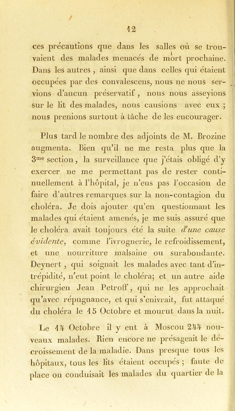 / '12 ces précautions cpie dans les salles on se trou- vaient des malades menacés de mort procliaine. Dans les antres , ainsi que dans celles qui étaient occupées par des convalescens, nous ne nous ser- vions d’aucun préservatif, nous nous asseyions sur le lit des malades, nous causions avec eux ; nous prenions surtout à tâche de les encourager. Plus tard le nombre des adjoints de M. Brozine augmenta. Bien qu’il ne me resta plus que la section, la surveillance que j’étais obligé d’y exercer ne me permettant pas de rester conti- nuellement à l’iiopital, je n’eus pas l’occasion de faire d’autres remarques sur la non-contagion du choléra. Je dois ajouter qu’en questionnant les malades qui étaient amenés, je me suis assuré que le choléra avait toujours été la suite d’une cause évidente., comme l’ivrognerie, le refroidissement, et une nourriture malsaine ou surabondante. Deynert , qui soignait les malades avec tant d’in- trépidité, n’eut point le choléra; et un autre aide chirurgien Jean PetrofF, qui ne les approchait qu’avec répugnance, et qui s’enivrait, fut attaqué du choléra le 'l 6 Octobre et mourut dans la nuit. Le Octobre il y eut à Moscou 2nou- veaux malades. Rien encore ne présageait le dé- croissement de la maladie. Dans presque tous les hôpitaux, tous les lits étaient occupés ; faute de place on conduisait les malades du quartier de la