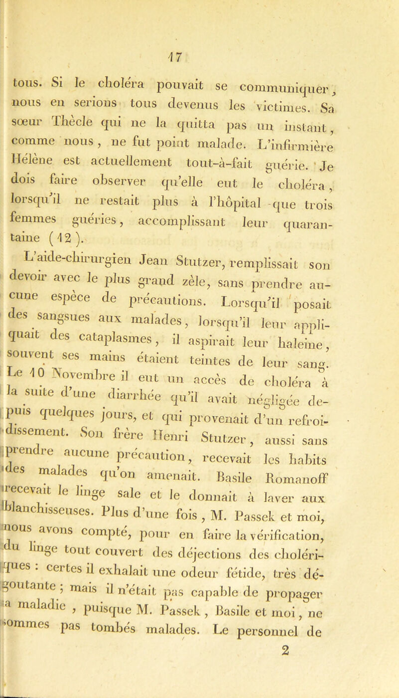 U tous. Si ]e choiera pouvait se communiquer, nous en serions tous devenus les victimes. Sa sœur Tliecle qui ne la quitta pas un instant, comme nous, ne fut point malade. L’infirmière Hélène est actuellement tout-à-fait guéi'le. ' Je dois faire observer qu’elle eut le choléra, lorscpdil ne restait jdIus à l’hôpital -que trois femmes guéries, accomplissant leur quaran- taiue (^2). L aide-cliirurgieu Jean Stutzer, remplissait son clevoù- avec le plus grand zèle, sans prendre au- cune espèce de précautions. Lorstpi’tl ^posait - des sangsues aux malades, lorsfpi’il leur appli- cpiait des cataplasmes, il aspirait leur haleine, souvent ses mains étaient teintes de leur sang. e -10 Novembre il eut un accès de choléra à la suite d une diarrhée qu’il avait négligée de- i puis quelques jours, et qui provenait d’un refroi- l'dissement. Sou frère Henri Stutzer, aussi sans iipien re aucune précaution, recevait les habits ' es malades qu’on amenait. Basile RomaiiofF «recevait le linge sale et le donnait à laver aux «blanchisseuses. Plus d’une fois , M. Passek et moi, ous avons compte, pour en faire la vérification, U linge tout couvert des déjections des choléri- iques . certes il exhalait une odeur fétide, très dé- -jOutante ; mais il n’était pas capable de pi'opager -a maladie , puisque M. Passek , Basile et moi, ne sommes pas tombés malades. Le personnel de 2