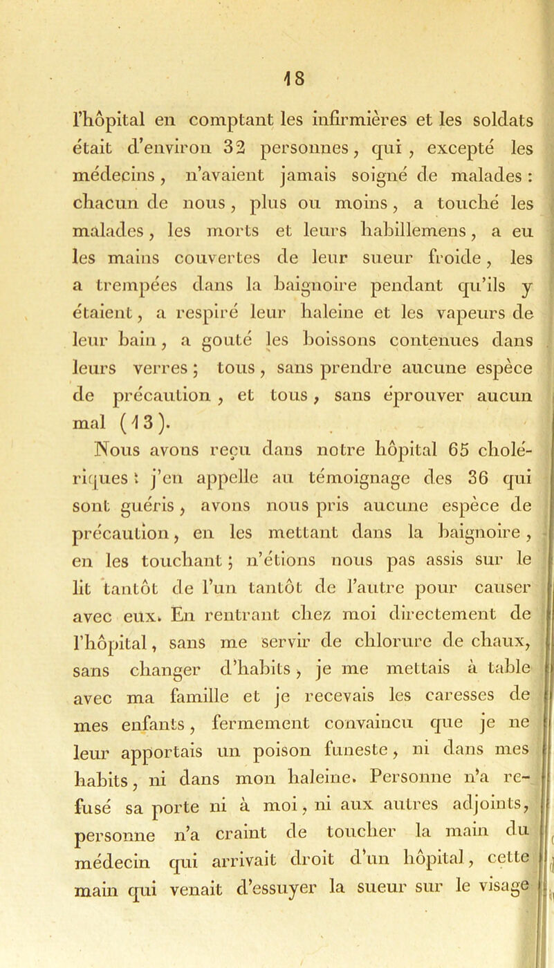 riiôpital en comptant les infirmières et les soldats était d’environ 3 2 personnes, qui , excepté les médecins, n’avaient jamais soigné de malades : chacun de nous, plus ou moins, a touché les malades, les morts et leurs hahillemens, a eu , les mains couvertes de leur sueur froide, les a trempées dans la baignoire pendant qu’ils y étaient, a respiré leur haleine et les vapeurs de leur bain, a goûté les boissons contenues dans . leurs verres ; tous , sans prendre aucune espèce de précaution , et tous, sans éprouver aucun i mal (13). Nous avons reçu dans notre hôpital 65 cholé- riques t j’en appelle au témoignage des 36 qui sont guéris, avons nous pris aucune espèce de précaution, en les mettant dans la baignoire, • en les touchant ; n’étions nous pas assis sur le Ht tantôt de l’un tantôt de l’autre j)our causer avec eux. En rentrant chex moi directement de l’hôpital, sans me servir de chlorure de chaux^ sans changer d’habits ^ je me mettais à table avec ma famille et je recevais les caresses de mes enfants, fermement convaincu que je ne leur apportais un poison funeste, ni dans mes habits, ni dans mon haleine. Personne n’a re- fusé sa porte ni à moi , ni aux autres adjoints, personne n’a craint de toucher la main du ^ médecin qui arrivait droit d un hôpital, cette main qui venait d’essuyer la sueur sur le visage