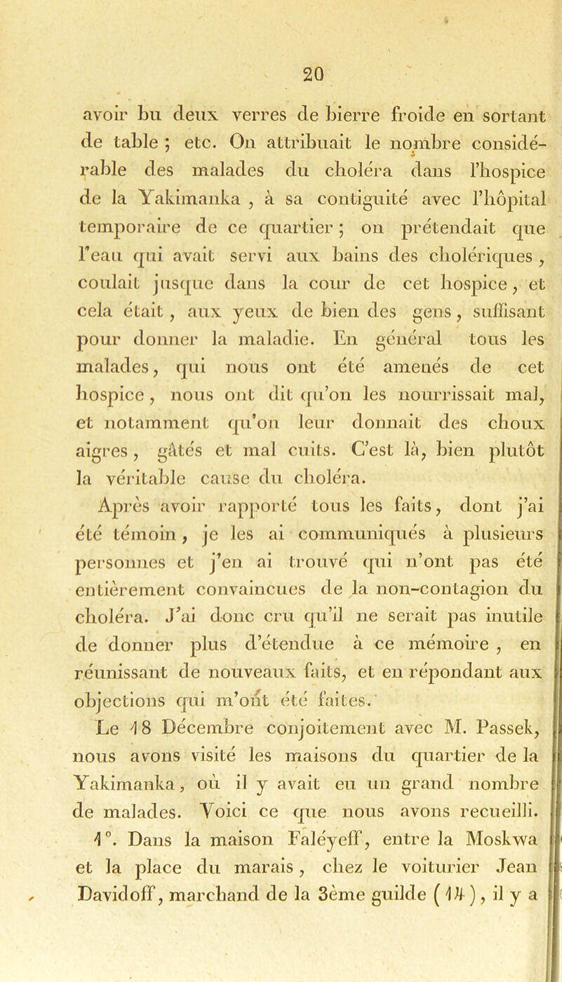 avoir bu deux verres de bierre froide en sortant de table ; etc. On attribuait le nombre considé- rable des malades du choléra dans l’hospice de la Yakimanka , à sa contiguité avec l’hôpital temporaire de ce quartier ; ou prétendait que Teau qui avait servi aux bains des cholériques , coulait jusc[Lie dans la cour de cet hospice, et cela était, aux yeux de bien des gens, suffisant pour donner la maladie. En généixü tous les malades, qui nous ont été amenés de cet hospice , nous ont dit qu’on les nourrissait mal, | et notamment qu’oji leur donnait des choux aigres, gâtés et mal cuits. C’est là, bien plutôt la véritable cause du choléra. Après avoir j’apporté tous les faits, dont j’ai été témoin, je les ai communiqués à plusieurs personnes et j’en ai trouvé qui ii’ont pas été entièrement convaincues de la non-contagion du choléra. J’ai donc cru fju’il ne seiait pas inutile de donner plus d’étendue à ce mémoire , en réunissant de nouveaux faits, et en répondant aux objections qui m’ont été faites.' Le \ 8 Décembre conjoitement avec M. Passek, nous avons visité les maisons du quartier de la Yakimanka, où il y avait eu un grand nombre de malades. Yoici ce que nous avons recueilli. -I”. Dans la maison Faléyeff, entre la Moskwa et la place du marais, chez le voiturier Jean ! Davidoff, marchand de la Sème guilde ( ), il y a