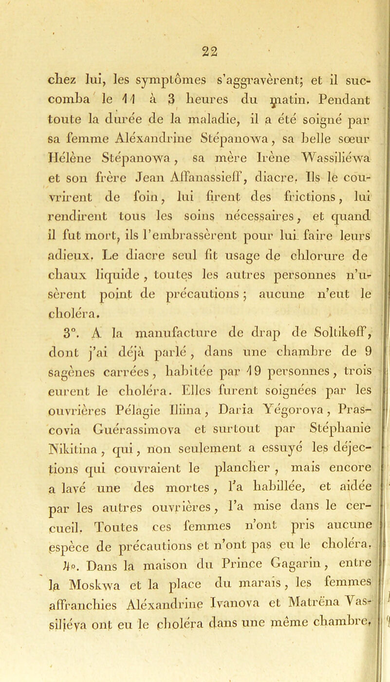 chez lui, les symptômes s’aggravèrent; et il suc- comba' le -1^ à 3 heures du çiatiii. Pendant toute la durée de la maladie, il a été soigné par sa femme Aléxandrine Stépanowa, sa belle soeur Hélène Stépanowa, sa mère Irène Wassiliéwa et son frère Jean Alfanassielf, diacre. Ils le cou- vrirent de foin, lui firent des frictions, lui rendirent tous les soins nécessaires, et quand il fut mort, ils l’embrassèrent pour lui faire leurs adieux. Le diacre seul fit usage de chlorure de chaux liquide , toutes les autres personnes n’ur sèrent point de précautions ; aucune n’eut le choléra. 3°. A la manufacture de drap de Soltikolf, dont j’ai déjà parlé, dans une chambre de 9 sagènes carrées, habitée par 19 personnes, trois eurent le choléra. Elles furent soignées par les ouvrières Pélagie Iliina, Daria Yégorova, Pras^- covia Guérassimova et surtout par Stéphanie INikitina, qui, non seulement a essuyé les déjec- tions qui couvraient le plancher , mais encore a lavé une des mortes, fa habillée, et aidée par les autres ouvrières, l’a mise dans le cer- cueil. Toutes ces femmes n’ont pris aucune espèce de précautions et n’ont pas ei^i le choléra, Ho. Dans la maison du Prince Gagarin, entre la Moskwa et la place du marais, les femmes affranchies Aléxandrine Ivanova et Matré’na Vas^ siliéya ont eu le choléra dans une meme chambre,