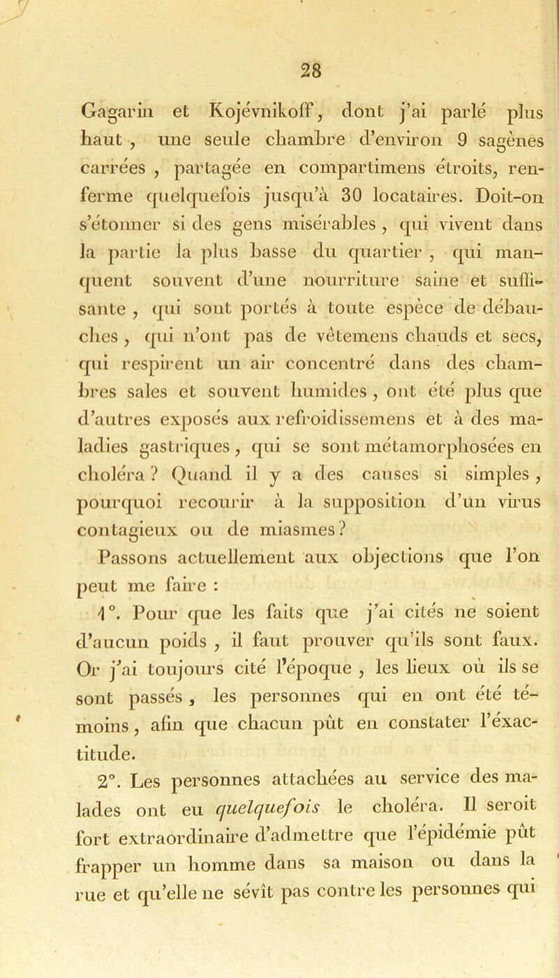 Gagariii et KojévnikofF, dont j’ai parlé plus haut , une seule chambre d’environ 9 sagènes carrées , partagée en compartimens étroits, ren- ferme quelquefois jusqu’à 30 locataires. Doit-on s’étonner si des gens misérables , qui vivent dans la partie la ])lus basse du quartier , qui man- quent souvent d’une nourriture saine et sufli- sante , qui sont portés à toute espèce de débau- ches , qui n’ont pas de vétemens chauds et secs, qui respirent un air concentré dans des cham- bres sales et souvent humides , ont été j^lus que d’autres exposés aux refroidissemens et à des ma- ladies gastriques , qui se sont métamorphosées en choléra ? Quand il y a des causes si simples , pourquoi recourir à la supposition d’un virus contagieux ou de miasmes.^ Passons actuellement aux ohjectiojis que l’on peut me faire : Pour que les faits que j’ai cités ne soient d’aucun poids , il faut prouver qu’ils sont faux. Or j’ai toujours cité l’époque , les lieux où ils se sont passés , les personnes qui en ont été té- moins , afin que chacun pût en constater l’éxac- titude. 2°. Les personnes attachées au service des ma- lades ont eu quelquefois le choléra. Il seroit fort extraordinaùe d’admettre que l’épidémie pût frapper un homme dans sa maison ou dans la rue et qu’elle ne sévît pas contre les personnes qui