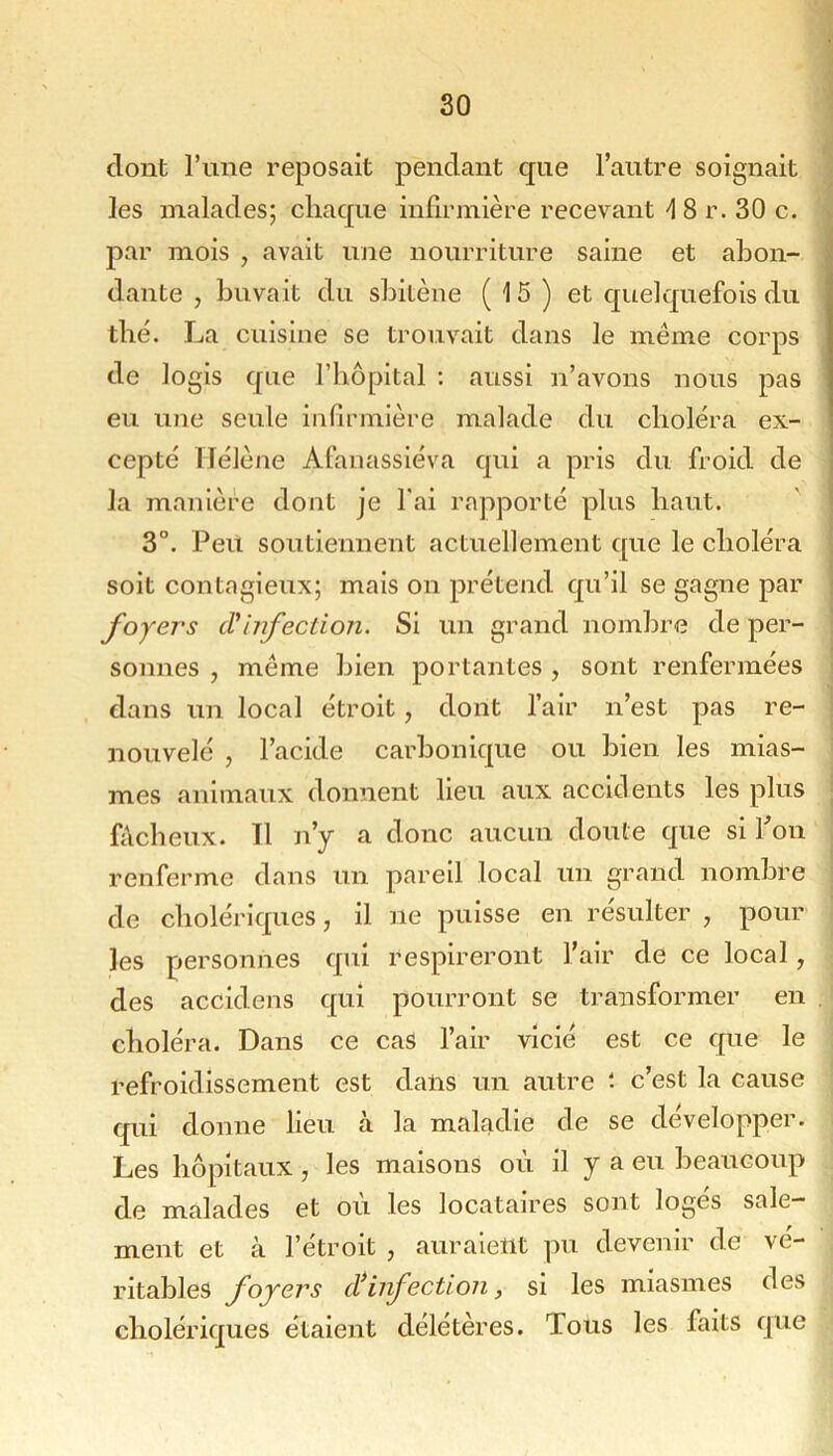 dont l’ime reposait pendant que l’autre soignait les malades; chaque infirmière recevant 4 8 r. 30 c. par mois , avait une nourriture saine et abon- dante , buvait du sbitène (15) et quelquefois du tbé. La cuisine se trouvait dans le même corps de logis que Tbopital ; aussi n’avons nous pas eu une seule infirmière malade du choléra ex- cepté Hélène Afanassiéva qui a pris du froid de la manière dont je fai rapporté plus haut. 3°. Peu soutiennent actuellement que le choléra soit contagieux; mais on prétend qu’il se gagne par foyers tVinfection. Si un grand nombre de per- sonnes , même bien portantes , sont renfermées dans un local étroit, dont l’air n’est pas re- nouvelé , l’acide carbonique ou bien les mias- mes animaux donnent Heu aux accidents les plus fâcheux. Tl n’y a donc aucun doute que si Pon renferme dans un pareil local un grand nombre de cholériques, il ne puisse en résulter , pour les personnes qui respireront l’air de ce local, des accidens qui pourront se transformer en choléra. Dans ce cas l’air vicié est ce que le refroidissement est dans un autre c’est la cause qui donne lieu à la maladie de se développer. Les hôpitaux , les maisons où il y a eu beaucoup de malades et où les locataires sont logés sale- ment et à l’étroit , auraient pu devenir de vé- ritables foyers infection, si les miasmes des cholériques étaient délétères. Tous les faits que