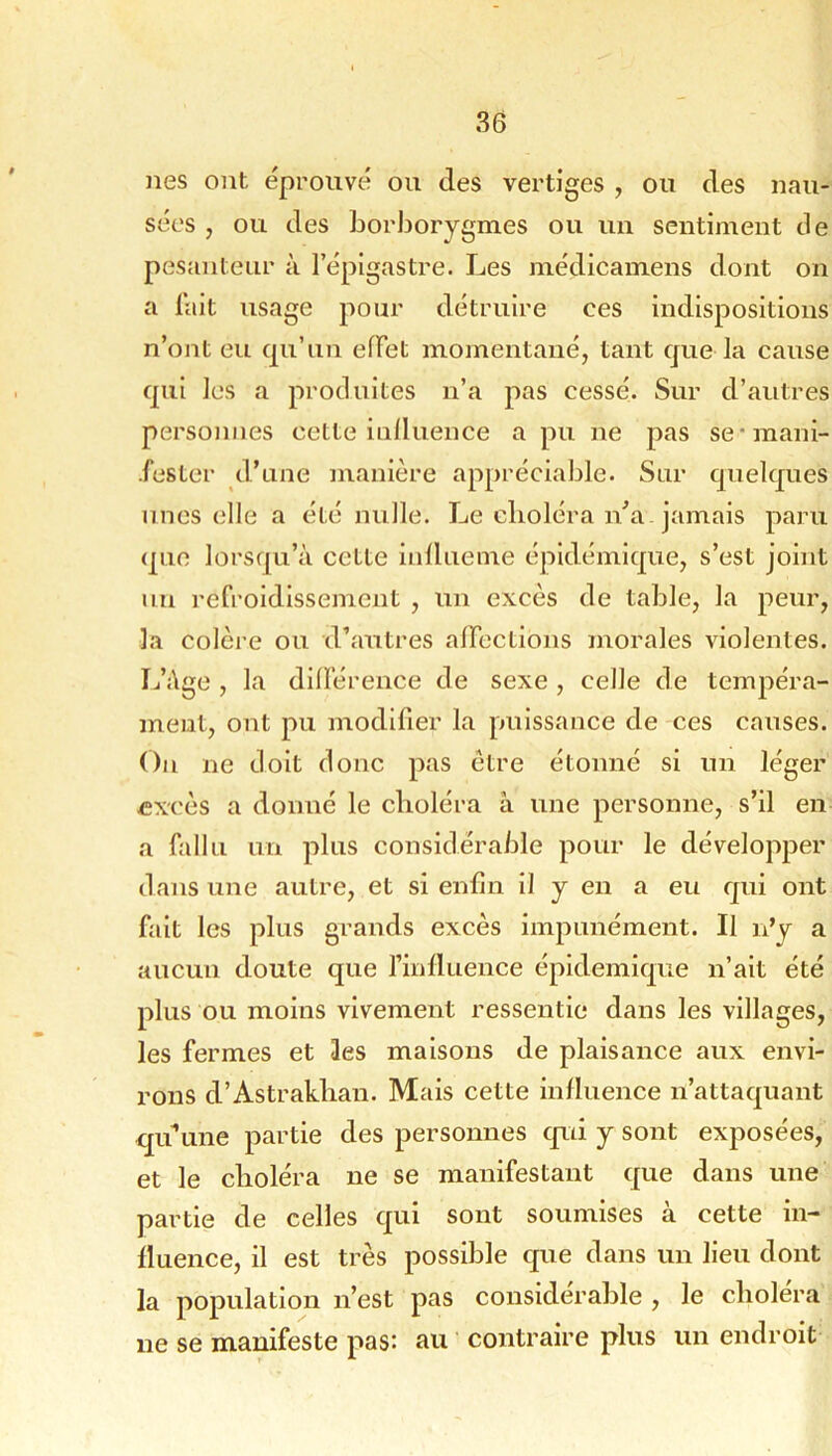 nés ont éprouvé ou des vertiges , ou des nau- sées , ou des horborygmes ou un sentiment de pesanteur à l’épigastre. Les médicamens dont on a lait usage pour détruire ces indispositions n’ont eu qu’un effet momentané, tant que la cause qui les a produites n’a pas cessé. Sur d’autres personnes cette inlluence a pu ne pas se*mani- •fester d’une manière appréciable. Sur quelques unes elle a été nulle. Le choléra n^a. jamais paru que lorsqu’à cette inllueme épidémique, s’est joint un refroidissement , un excès de table, la peur, la colère ou d’autres affections morales violentes. L’àge , la différence de sexe , celle de tempéra- ment, ont pu modifier la puissance de ces causes. On ne doit donc pas être étonné si un léger ÆX'cès a donné le choléra à une personne, s’il en a fallu un plus considérable pour le développer dans une autre, et si enfin il y en a eu qui ont fait les plus grands excès impunément. Il n’y a aucun doute que l’influence épidémique n’ait été plus ou moins vivement ressentie dans les villages, les fermes et les maisons de plaisance aux envi- rons d’Astrakhan. Mais cette influence n’attaquant qu^iine partie des personnes qui y sont exposées, et le choléra ne se manifestant que dans une partie de celles qui sont soumises à cette in- fluence, il est très possible que dans un lieu dont la population n’est pas considérable , le choléra ne se manifeste pas: au contraire plus un endroit