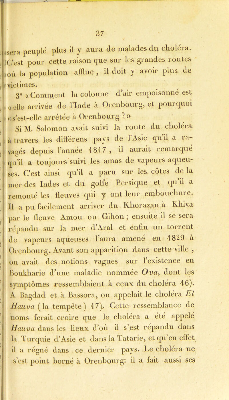 isera peuplé plus il y aura de malades du choléra. tCest pour cette raison c|ue sur les grandes routes «oii la population afflue , il doit y avoir plus de 'victimes. I 3° (( Comment la colonne d air empoisonne est |é «elle arrivée de l’Iude à Orenbourg, et pourquoi «s'est-elle arrêtée à Orenbourg ?.»- Si M. Salomon avait suivi la route du choléra J à travers les dilFérens pays de TAsle qu’il a ra- j vagés depuis l’annee ^817 , il aurait remarqué qu’il a toujours'suivi les amas de vapeurs aqueu- ’ ses. C’est ainsi qu’il a paru sur les. côtes de la mer des Indes et du golfe Persique et qu’il a remonté les fleuves qui y ont leur embouchure. Il a pu facilement arriver du Rborazan a Kliiva par le fleuve Amou ou Gibon 5 ensuite il se sera répandu sur la mer d’Aral et enfin un torrent de vapeurs aqueuses l’aura amené en 1829 à 1 ) t ) t ' I' ■I l 1 Orenbourg. Avant son apparition dans cette ville , ou avait des notions vagues sur l’existence en boukbarie d’une maladie nommée Ova^ dont les symptômes ressemblaient à ceux du choléra 46). A Bagdad et à Bassora^ on appelait le choléra El Haiiva (la tempête) 17),. Cette ressemblance de noms ferait croire que le choléra a été appelé llauva dans les lieux d’où il s’est répandu dans la Turquie d’Asie et dans la Tatarie, et qu’en effet il a régné dans ce dernier pays. Le choiera ne s’est point borné à Orenbourg: il a fait aussi ses