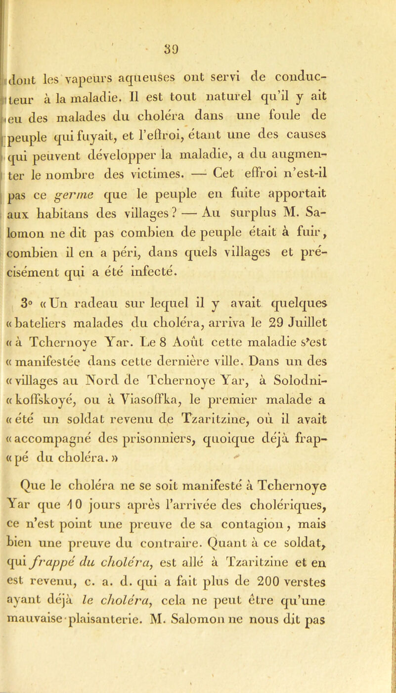 [ clont les vapeurs aqueuses ont servi de conduc- jîleur à la maladie. Il est tout naturel qu’il y ait |.eu des malades du choléra dans une foule de [ peuple qui fuyait, et l’eflroi, étant une des causes I qui peuvent développer la maladie, a du augmen- I ter le nombre des victimes. — Cet effroi n’est-il pas ce germe que le peuple en fuite apportait aux habitaus des villages ? — Au surplus M. Sa- lomon ne dit pas combien de peuple était a fuir, combien il en a péri, dans quels villages et pré- cisément qui a été infecté. 3® «Un radeau sur lequel il y avait quelques «bateliers malades du choléra, arriva le 29 Juillet «à Tcbernoye Yar. Le 8 Août cette maladie s^est « manifestée dans cette dernière ville. Dans un des «villages au Nord de Tcbernoye Yar, à Solodni- « koffskoyé, ou à Vlasoffka, le premier malade a « été un soldat revenu de Tzarltzine, où il avait « accompagné des prisonniers, quoique déjà frap- «pé du choléra. » Que le choléra ne se soit manifesté à Tcbernoye Yar que 10 jours après l’arrivée des cholériques, ce n’est point une preuve de sa contagion, mais bien une preuve du contraire. Quant à ce soldat, qui frappé du choléra, est ailé à Tzarltzine et en est revenu, c. a. d. qui a fait plus de 200 verstes ayant déjà le choléra, cela ne peut être qu’une mauvaise plaisanterie. M. Salomon ne nous dit pas