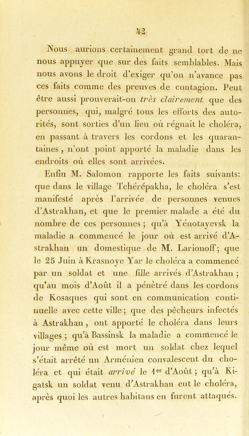 Nous aurions certainement grand tort de ne nous appuyer que sur des faits semblables. Mais nous avons le droit d’exiger qu’on n’avance pas ces faits comme des preuves de contagion. Peut être aussi prouverait-on très clairement que des personnes, qui, malgré tous les efforts des auto- rités, sont sorties d’un lieu où régnait le choléra, en ])assant à travers les cordons et les quaran- taines , n’ont point apporté la maladie dans les endroits où elles sont arrivées. Enfin M. Salomon rapporte les faits suivants: que dans le village Tcliérépakba, le choléra s’est manifesté après l’arrivée de personnes venues d’Astrakhan, et que le premier malade a été du nombre de ces personnes ; qu’à Yénotayevsk la maladie a commencé le jour où est arrivé d’A- strakhan un domestique de M. Lariouoff; que le 25 Juin à PCrasuoye Yar le choléra a commencé par un soldat et une fille arrivés d’Astrakhan ; qu’au mois d’Aoùt il a pénétré dans les cordons de Kosaques qui sont en communication conti- nuelle avec cette ville ; que des pêcheurs infectés à Astrakhan, ont apporté le choléra dans leurs villages ; qu’à Bassinsk la maladie a commencé le jour même où est mort un soldat chez lequel s’était arrêté un Arménien convalescent du cho- léra et qui était arrivé le d’Aoùt; qu’à Ki- gatsk un soldat venu d’Astrakhan eut le choléra, après quoi les autres hahitans en furent attaqués.