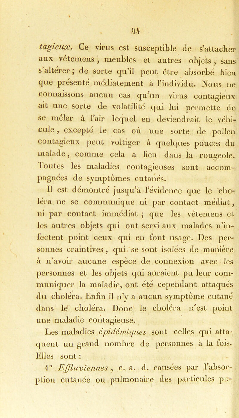 tagieux. Ce virus est susceptible de s’attacher aux véteinens , meubles et autres objets, sans s’altérer; de sorte qu’il peut être absorbé bien que présenté n^édiate^lent à l’individu. Nous ne connaissons aucun cas qu’un virus contagieux ait une sorte de volatilité qui lui permette de se mêler à l’air lequel eh deviendrait le véhi- cule , excepté le cas où une sorte de pollen contagieux peut voltiger à quelques pouces du malade, comme cela a lieu dans la rougeole, ’l outes les maladies contagieuses sont accom- pagnées de symptômes cutanés. Il est démontré jusqu’à l’évidence que le cho- léra ne se communique ni jiar contact médiat, ni par contact immédiat ; que les vêtemens et les autres objets qui ont servi aux malades n’in- l'ectent point ceux qui en font usage. Des per- sonnes craintives, qui. se sont isolées de manière à n’avoir aucune espèce de connexion avec les personnes et les objets qui auraient pu leur com- muniquer la maladie, ont été cependant attaqués du choléra. Enfin il n’y a aucun symptojne cutané dans le choléra. Donc le choléra n’est point une maladie contagieuse. Les maladies épidémiques sont celles qui atta- quent un grand nombre de personnes à la fois. Idles sont : Effluviennes , c. a. d. causées par l’absor- ption cutanée ou pulmonaire des particules pn-