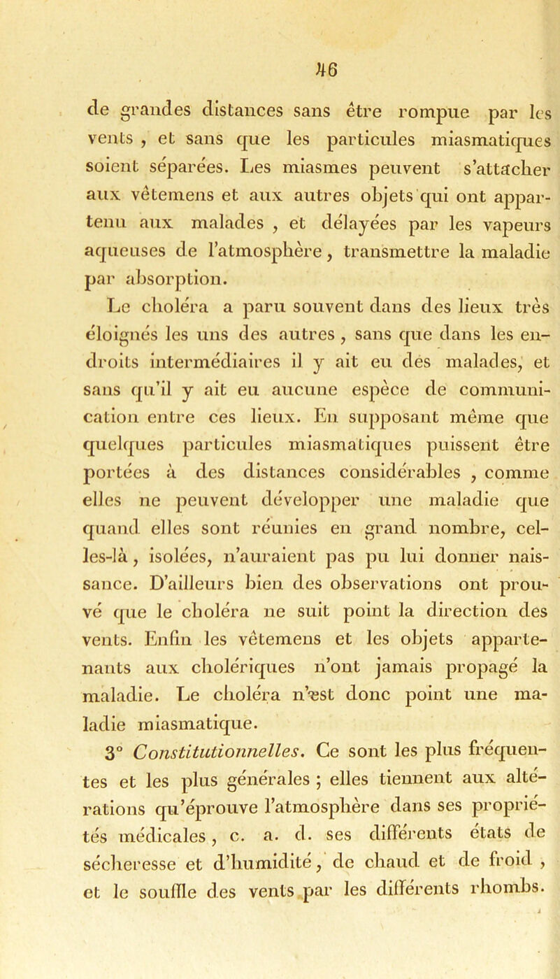 ^6 de grandes distances sans être rompue par les vents , et sans que les particules miasmatiques soient séparées. Les miasmes peuvent s’attacher aux vêtemens et aux autres objets qui ont appar- tenu aux malades , et délayées par les vapeurs aqueuses de l’atmosphère, transmettre la maladie par absorption. Le choléra a paru souvent dans des lieux très éloignés les uns des autres , sans que dans les en- droits intermédiaires il y ait eu des malades, et sans qu’il y ait eu aucune espèce de communi- cation entre ces lieux. En supposant même que quelques particules miasmatiques puissent être portées à des distances considérables , comme elles ne peuvent développer une maladie que quand elles sont réunies en grand nombre, cel- les-là , isolées, n’auraient pas pu lui donner nais- sance. D’ailleurs bien des observations ont prou- vé que le choléra ne suit point la direction des vents. Enfin les vêtemens et les objets apparte- nants aux cholériques n’ont jamais propagé la maladie. Le choléra n’^est donc point une ma- ladie miasmatique. 3° Constitutionnelles. Ce sont les plus fréquen- tes et les plus générales ; elles tiennent aux alté- rations qu’éprouve l’atmosphère dans ses proprié- tés médicales, c. a. d. ses difiei'cnts états de sécheresse et d’humidite, de chaud et de froid , et le souille des vents par les dilferents rhomhs.