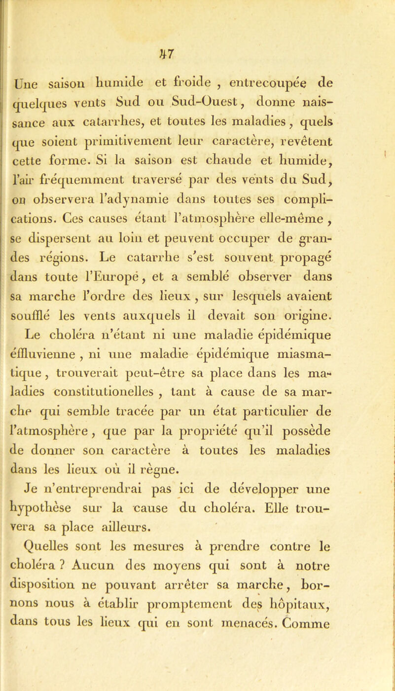 Une saison liuinide et froide , entrecoupée de cpiekjnes vents Sud ou Sud-Ouest, donne nais- sance aux catarrhes, et toutes les maladies, quels que soient primitivement leur caractère, revêtent cette forme. Si la saison est chaude et humide, l’air fréquemment traversé par des vents du Sud, on observera l’adynamie dans toutes ses compli- cations. Ces causes étant l’atmosphère elle-même , se dispersent au loin et peuvent occuper de gran- des régions. Le catarrhe s^est souvent propagé dans toute l’Europé, et a semblé observer dans sa marche l’ordre des lieux , sur lesquels avaient soufflé les vents auxquels il devait son origine. Le choléra n’étant ni une maladie épidémique éffluvienne , ni une maladie épidémique miasma- tique , trouverait peut-être sa place dans les ma- ladies constitutionelles , tant à cause de sa mar- che qui semble tracée par un état particulier de l’atmosphère, que par la propriété qu’il possède de donner son caractère à toutes les maladies dans les lieux où il règne. Je n’entreprendrai pas ici de développer une hypothèse sur la cause du choléra. Elle trou- vera sa place ailleurs. Quelles sont les mesures à prendre contre le choléra ? Aucun des moyens qui sont à notre disposition ne pouvant arrêter sa marche, bor- nons nous à établir promptement des hôpitaux, dans tous les lieux qui en sont menacés. Comme