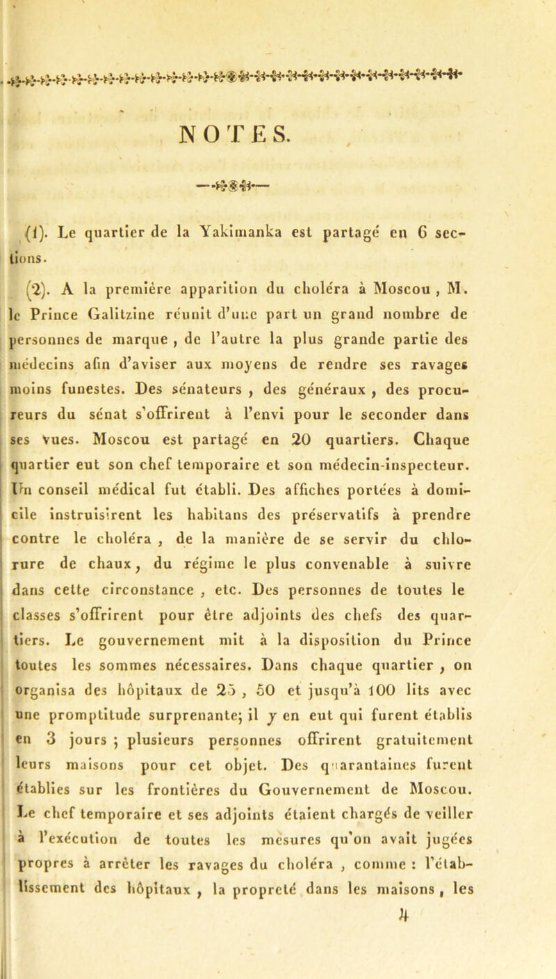 NOTES. (I). Le quartier de la Yakiinanka est partagé en 6 sec- tions. i^‘2). A la première apparition du choléra à Moscou , M. le Prince Galitziue réunit d’une part un grand nombre de personnes de marque , de l’autre la plus grande partie des médecins afin d’aviser aux moyens de rendre ses ravages moins funestes. Des sénateurs , des généraux , des procu- j reurs du sénat s’offrirent à l’envi pour le seconder dans ses Vues. Moscou est partagé en 20 quartiers. Chaque j quartier eut son chef temporaire et son médecin-inspecteur. ! Ihi conseil médical fut établi. Des affiches portées à domi- cile instruisirent les habltans des préservatifs à prendre contre le choléra , de la manière de se servir du chlo- rure de chaux, du régime le plus convenable à suivre dans cette circonstance , etc. Des personnes de toutes le classes s’offrirent pour être adjoints des chefs des quar- tiers. Le gouvernement mit à la disposition du Prince toutes les sommes nécessaires. Dans chaque quartier , on organisa des hôpitaux de 25 , 50 et jusqu’à 100 lits avec une promptitude surprenante; il j en eut qui furent établis en 3 jours ; plusieurs personnes offrirent gratuitement leurs maisons pour cet objet. Des q iarantaines furent établies sur les frontières du Gouvernement de Moscou, Le chef temporaire et ses adjoints étaient chargés de veiller ; à l’exécution de toutes les mesures qu’on avait jugées ! propres à arrêter les ravages du choléra , comme : rétab- lissement des hôpitaux , la propreté dans les maisons , les h