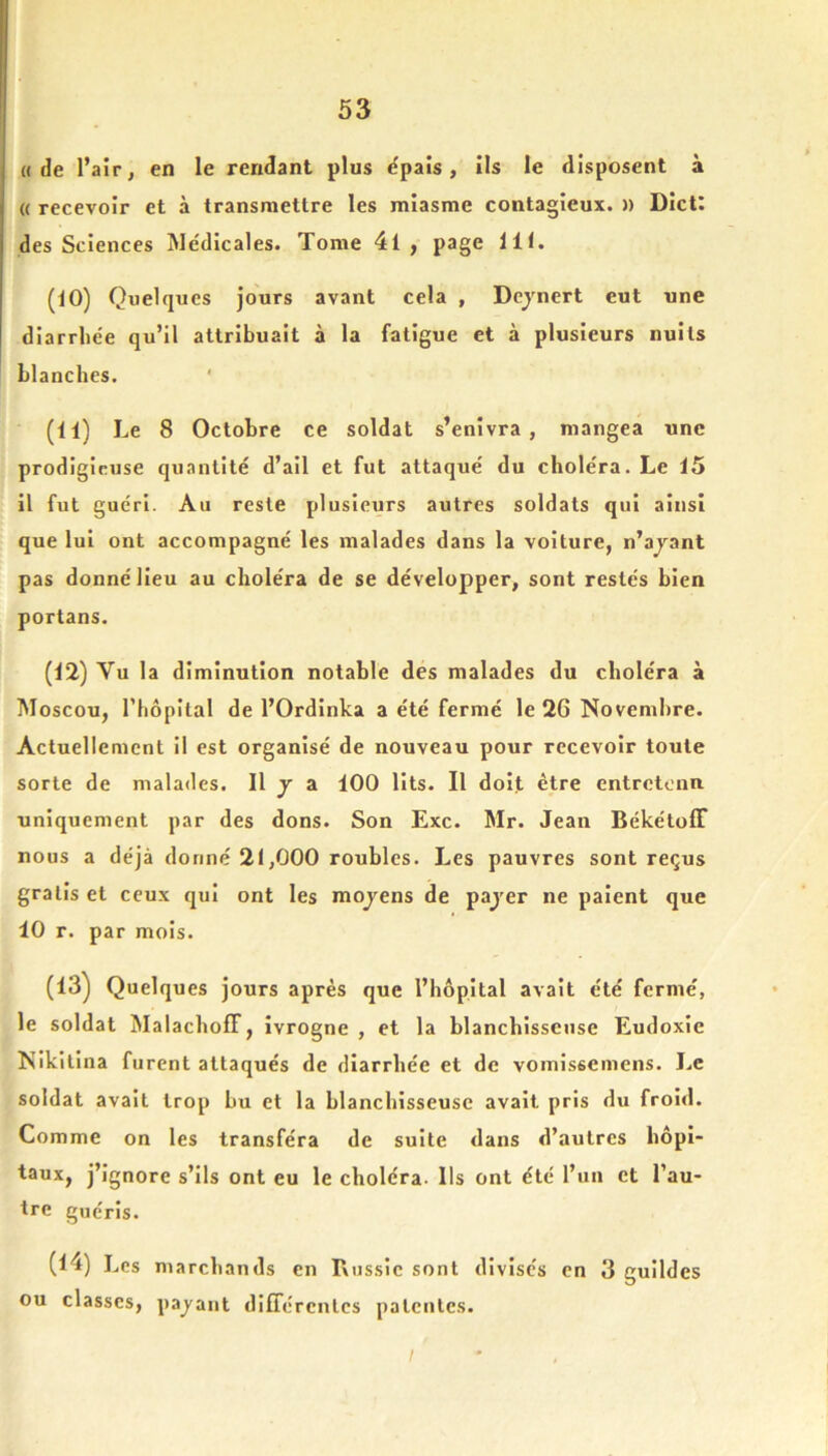 (I de l’air, en le rendant plus ëpais, ils le disposent à (( recevoir et à transmettre les miasme contagieux. » Dict: des Sciences Médicales. Tome 4l , page 111. (10) Quelques jours avant cela , Dcjnert eut une diarrhée qu’il attribuait à la fatigue et à plusieurs nuits blanches. ' (11) Le 8 Octobre ce soldat s’enivra, mangea une prodigieuse quantité d’ail et fut attaqué du choléra. Le 15 il fut guéri. Au reste plusieurs autres soldats qui ainsi que lui ont accompagné les malades dans la voiture, n’ajant pas donné Heu au choléra de se développer, sont restés bien portans. (12) Vu la diminution notable des malades du choléra à Moscou, l’hôpital de l’Ordinka a été fermé le 26 Novembre. Actuellement il est organisé de nouveau pour recevoir toute sorte de malades. Il j a 100 lits. Il doit être entretenu uniquement par des dons. Son Exc. Mr. Jean BékétolF nous a déjà donné 21,000 roubles. Les pauvres sont reçus gratis et ceux qui ont les mojens de pajer ne paient que 10 r. par mois. (13^ Quelques jours après que l’hôpital avait été fermé, le soldat MalachofT, ivrogne , et la blanchisseuse Eudoxie Nikitina furent attaqués de diarrhée et de vomlssemens. I..C soldat avait trop bu et la blanchisseuse avait pris du froid. Comme on les transféra de suite dans d’autres hôpl- l3ux, j’ignore s’ils ont eu le choléra. Ils ont été l’un et l’au- tre guéris. (14) Les marchands en Russie sont divises en 3 guildes ou classes, payant différentes patentes.