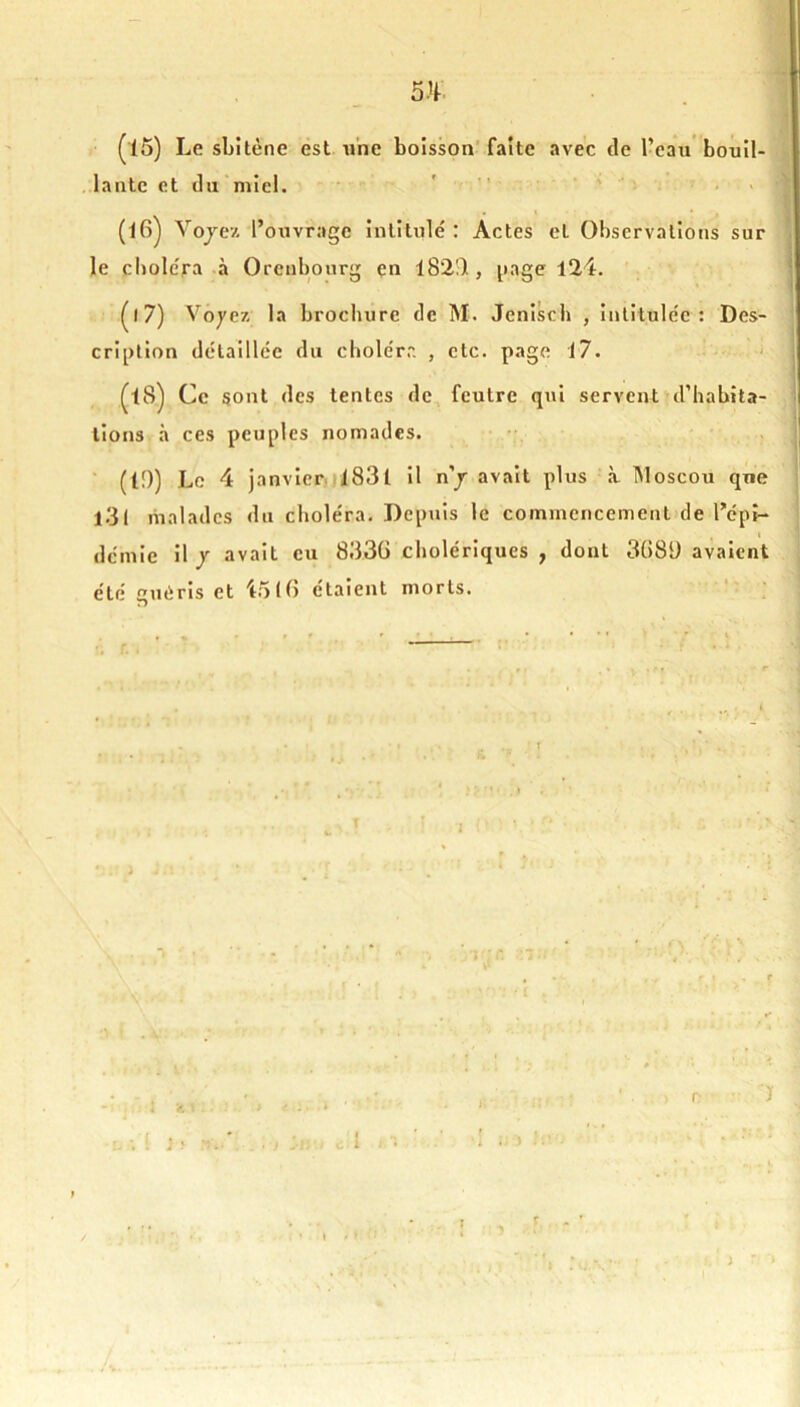 (15) Le sbitène est une boisson’faîte avec de l’eau* bouil- lante et du miel. • «... ^ (16) Vojez l’ouvrage intitulé : Actes et Observations sur le choléra -à Orenbonrg en l82I) , i»age 124. (17) Vôyex la brocliure de M. Jenisch , intitulée: Des- cription détaillée du cbolérr. , etc. page 17. Ce sont des tentes de feutre qui servent d’habita- tions à ces peuples nomades. ‘ (19) Le 4 janvierjl83l il n’j avait plus à Moscou que l3l malades du choléra. Depuis le commencement de l’épi- « demie il y avait eu 833G cholériques , dont 3()8i) avaient été guéris et io(() étaient morts. • , .4 ^ i . . ‘ - • . . * ' . f Ï 4 . i J > l