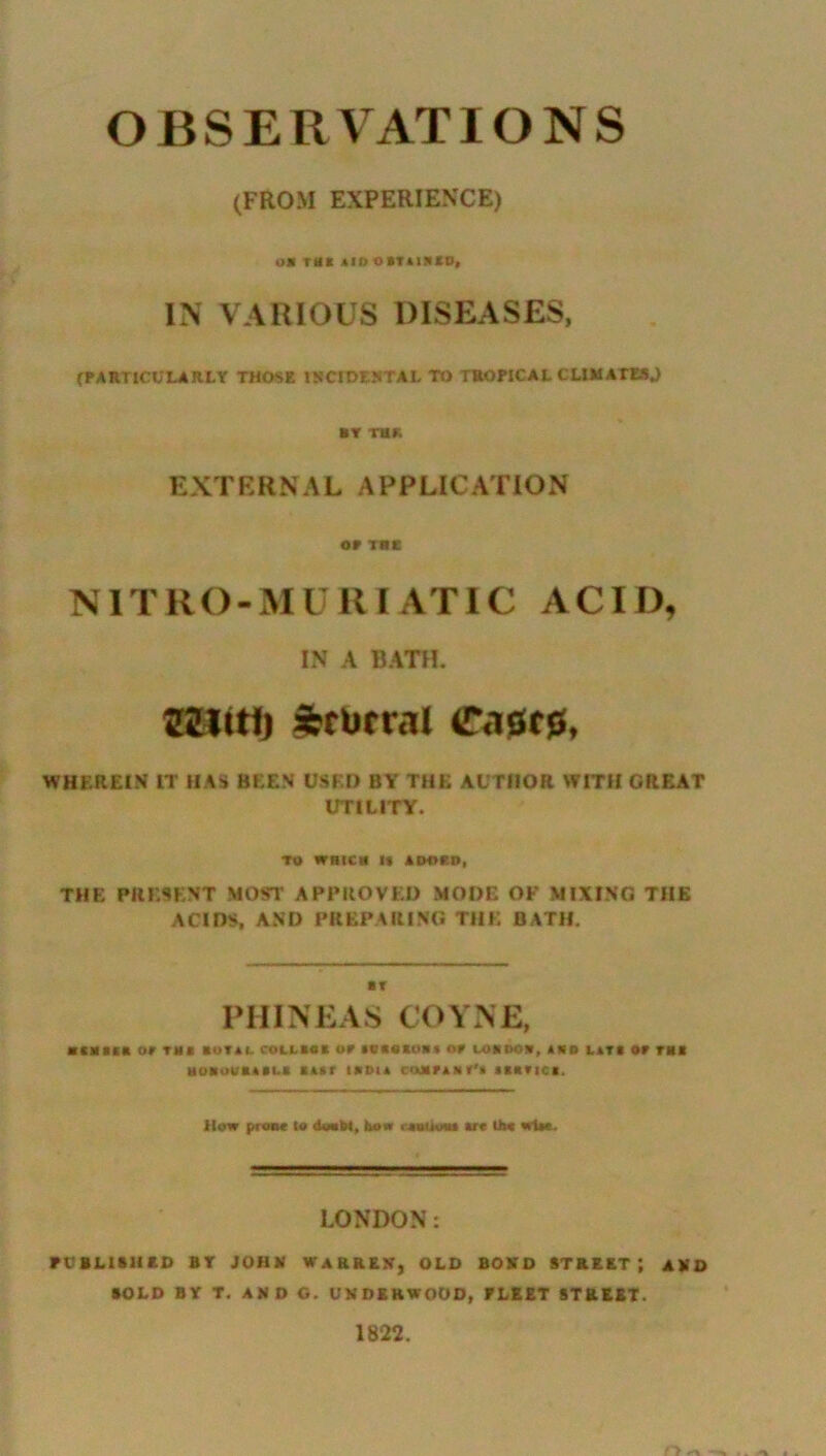 OBSERVATIONS (FROM EXPERIENCE) »X tHX AID OBTAINS!), IN VARIOUS DISEASES, (PARTICULARLY THOSE INCIDENTAL TO TROPICAL CLIMATES.) AY THK EXTERNAL APPUCATION OP Tit N1T R O - M U RI AT IC A CID, IN A BATH. 2JLW1) iferutral C<isr0, WHEREIN IT IIAS BEEN USED BY THE AUTHOR WITH GREAT UTILITY. TO wait! !« ADOPD, THE PRESENT MOST APPROVED MODE OF MIXING THE ACIDS, AND PREPARING THE BATH. ■ Y PHINEAS COYNE, ■CNSBB OP THI IU1U. COLL BO* OP 1CBOSOBX OP COB DOB, AND LATt OP TUB HOBOVBABl.B BABP HIM A COMPANT'* ABBPICB. How prase to doabt, bos ■ juiiuiu arc U>« wtw. LONDON: PUBLISH*!) BT JOHN WARREN, OLD BOND STREET*, AND SOLD BY T. AND O. UNDERWOOD, FLEET STREET. 1822. r> «