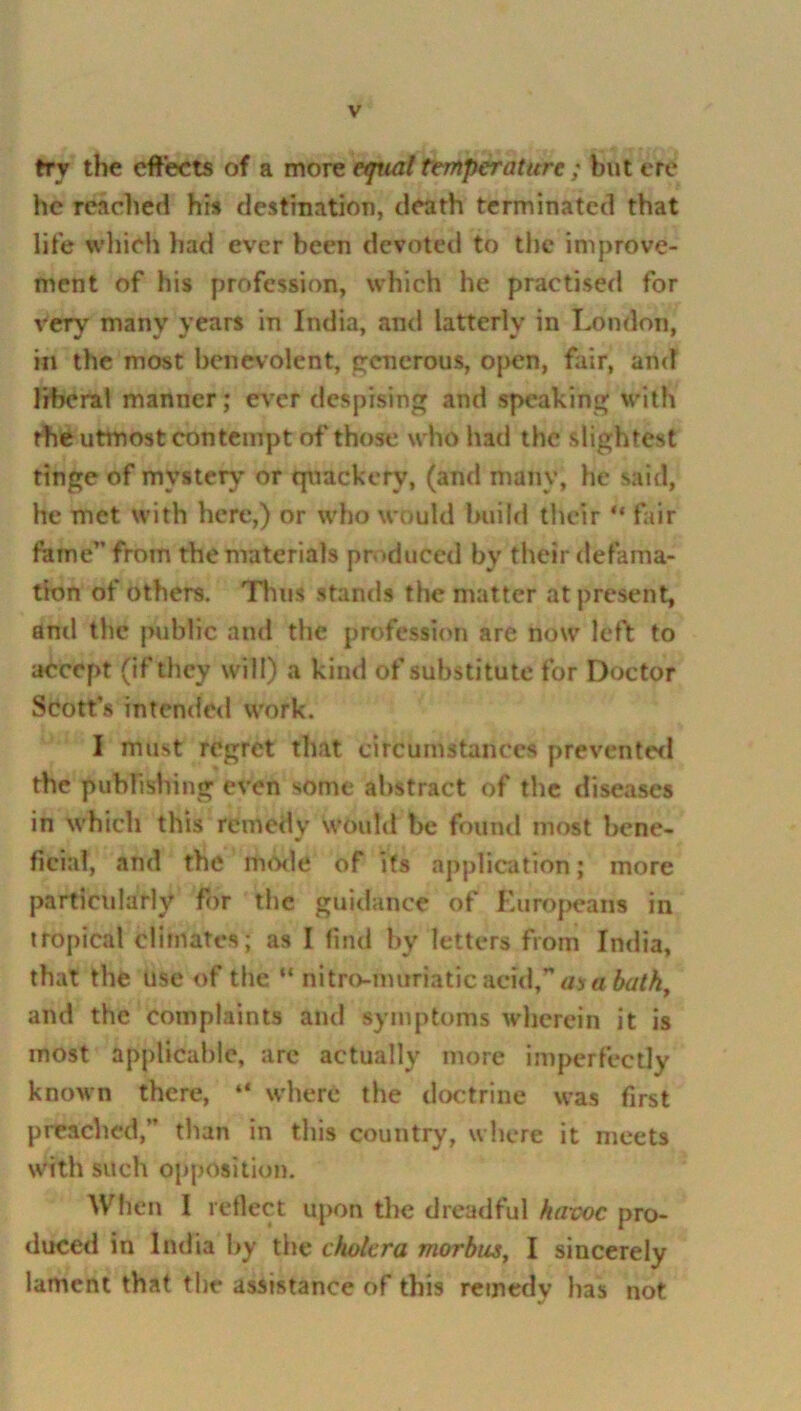 try the effects of a more equal temperature ; but ere he reached his destination, death terminated that life which had ever been devoted to the improve- ment of his profession, which he practised for veryr many years in India, and latterly in London, in the most benevolent, generous, open, fair, and liberal manner; ever despising and speaking with the utmost contempt of those who had the slightest tinge of mystery or quackery, (and many, he said, he met with here,) or who would build their u fair fame” from the materials produced by their defama- tion of others. Tims stands the matter at present, anil the public and the profession are now left to accept (if they will) a kind of substitute for Doctor Scott’s intended work. I must regret that circumstances prevented the publishing even some abstract of the diseases in which this remedy would be found most bene- ficial, and the mode of its application; more particularly for the guidance of Europeans in tropical climates; as I find by letters from India, that the use of the “ nitro-touriaticacid,’*aj« bath and the complaints and symptoms wherein it is most applicable, are actually more imperfectly known there, “ where the doctrine was first preached,” than in this country, where it meets with such opposition. When I reflect upon the dreadful havoc pro- duced in India by the cholera morbus, I sincerely lament that the assistance of this remedy has not