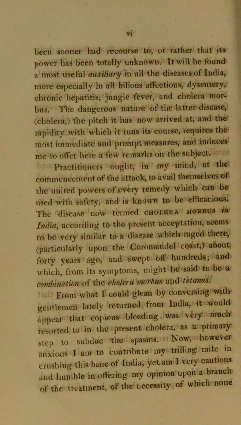 been sooner had recourse to, or rather that its power has been totally unknown. It will be found a most useful auxiliary in all the diseases of India, more especially in all bilious affections, dysentery, chronic hepatitis, jungle fever, and cholera mor- bus. The dangerous nature of the latter disease, (cholera,) the pitch it has now arrived at, and the rapidity with which it runs its course, requires the most immediate and prompt measures, and induces me to offer here a few remarks on the subject. Practitioners ought, in my mind, at the commencement of the attack, to avail themselves of the united powers of every remedy which can be used with safety, and is known to be efficacious. The disease now termed cholera morbus in India, according to the present acceptation, seems to be very similar to a disease which raged there, (particularly upon the Coromandel coast,) about forty years ago, and swept off hundreds; and which, from its symptoms, might be said to be a combination of the cholci'a morbus and tit anus. From what I could glean by conversing with gentlemen lately returned from India, it would appear that copious bleeding was very much resorted to in the present cholera, as a primary step to subdue the spasms. Now, however anxious I am to contribute my trifling mite in crushing this bane of India, yet am I very cautious and humble in offering my opinion upon a branch of the treatment, of the necessity of which none