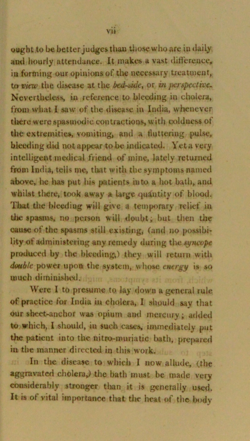 VH ought to be better judges than those who are in daily ami hourly attendance. It mak.es a vast difference, in forming our opinions of the necessary treatment, to view the disease at the bcd~*ide, or m perspective. Neverthcless, in reference to bleeding iu cholera, from what I saw of the disease in India, whenever there were spasmodic contractions, with coldness of the extremities, vomiting, and a buttering pulse, bleeding did not appear to be indicated. Vet a very intelligent medical friend of mine, lately returned from India, tells me, that with the symptoms named above, he has put his patients into a hot bath, and whilst there, took away a large quantity of blood. That the bleediug will give a temporary relief in the spasms, no person will doubt; but then the cause of the spasms still existing, (and no possibi- lity of administering any remedy during the syncope produced by the bleeding,) they will return with double power upon the system, whose energy is so much diminished. Were I to presume to lay down a general rule of practice for India iu cholera, I should say that our sheet-anchor was opium ami mercury; added to which, I should, m such cases, immediately put the patient into the nitro-muriatic bath, prepared iu the manner directed in this work. In the disease to which I now allude, (the aggravated cholera,) the hath must be made very considerably stronger than it is generally used. It is of vital importance that the heat of the body