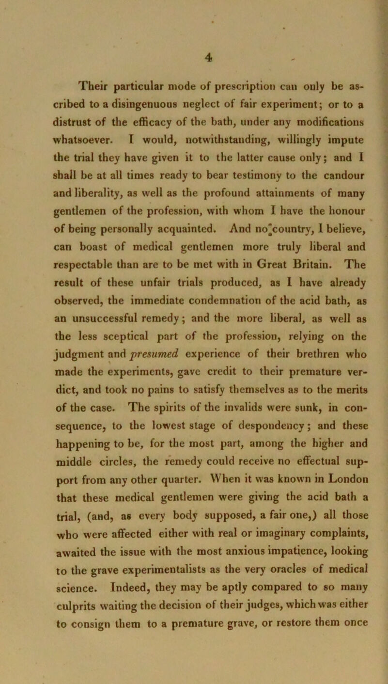 Their particular mode of prescription can only be as- cribed to a disingenuous neglect of fair experiment; or to a distrust of the efficacy of the bath, under any modifications whatsoever. I would, notwithstanding, willingly impute the trial they have given it to the latter cause only; and 1 shall be at all times ready to bear testimony to the candour and liberality, as well as the profound attainments of many gentlemen of the profession, with whom I have the honour of being personally acquainted. And no'country, I believe, can boast of medical gentlemen more truly liberal and respectable than are to be met with in Great Britain. The result of these unfair trials produced, as 1 have already observed, the immediate condemnation of the acid bath, as an unsuccessful remedy; and the more liberal, as well as the less sceptical part of the profession, relying on the judgment and presumed experience of their brethren who made the experiments, gave credit to their premature ver- dict, and took no pains to satisfy themselves as to the merits of the case. The spirits of the invalids were sunk, in con- sequence, to the lowest stage of despondency; and these happening to be, for the most part, among the higher and middle circles, the remedy could receive no effectual sup- port from any other quarter. When it was known in London that these medical gentlemen were giving the acid bath a trial, (and, as every body supposed, a fair one,) all those who were affected either with real or imaginary complaints, awaited the issue with the most anxious impatience, looking to the grave experimentalists as the very oracles of medical science. Indeed, they may be aptly compared to so many culprits waiting the decision of their judges, which was either to consign them to a premature grave, or restore them once