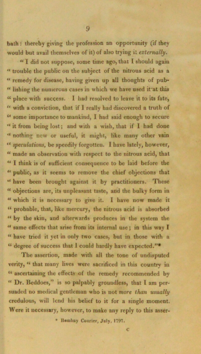 bath: thereby giving the profession an opportunity (if they would but avail themselves of it) of also trying ti externally. u I did not suppose, some time ago, that I should again “ trouble the public on the subject of the nitrous acid as a u remedy for disease, having given up all thoughts of pub- ** lishing the numerous cases in which we have used it'at this “ place with success. I had resolved to leave it to its fate, '* with a conviction, that if I really had discovered a truth of ** some importance to mankind, I had said enough to secure “ it from being lost; and with a w ish, that if 1 had doue “ nothing new or useful, it might, like many other vain ** speculations, be speedily forgotten. I have lately, however, u made an observation with respect to the nitrous acid, that “ I think is of sufficient consequence to be laid before the “ public, as it seems to remove the chief objections that “ have been brought against it by practitioners. These “ objections are, its unpleasant taste, and the bulky form in 11 which it is necessary to give it. 1 have now made it “ probable, that, like mercury, the nitrous acid is absorbed “ by the skin, and afterwards produces in the system the  same effects that arise from its internal use; in this way I “ have tried it yet in only two cases, but in those with a “ degree of success that l could hardly have expected.”* The assertion, made with all the tone of undisputed verity, “ that many lives were sacrificed in this country in “ ascertaining the effects of the remedy recommended by u Dr. Beddoes,” is so palpably groundless, that l am per- suaded no medical gentleman who is not more than usually credulous, will lend his belief to it for a single moment. Were it necessary, however, to make any reply to this asser- * Bombay Courier, July, 1797. C