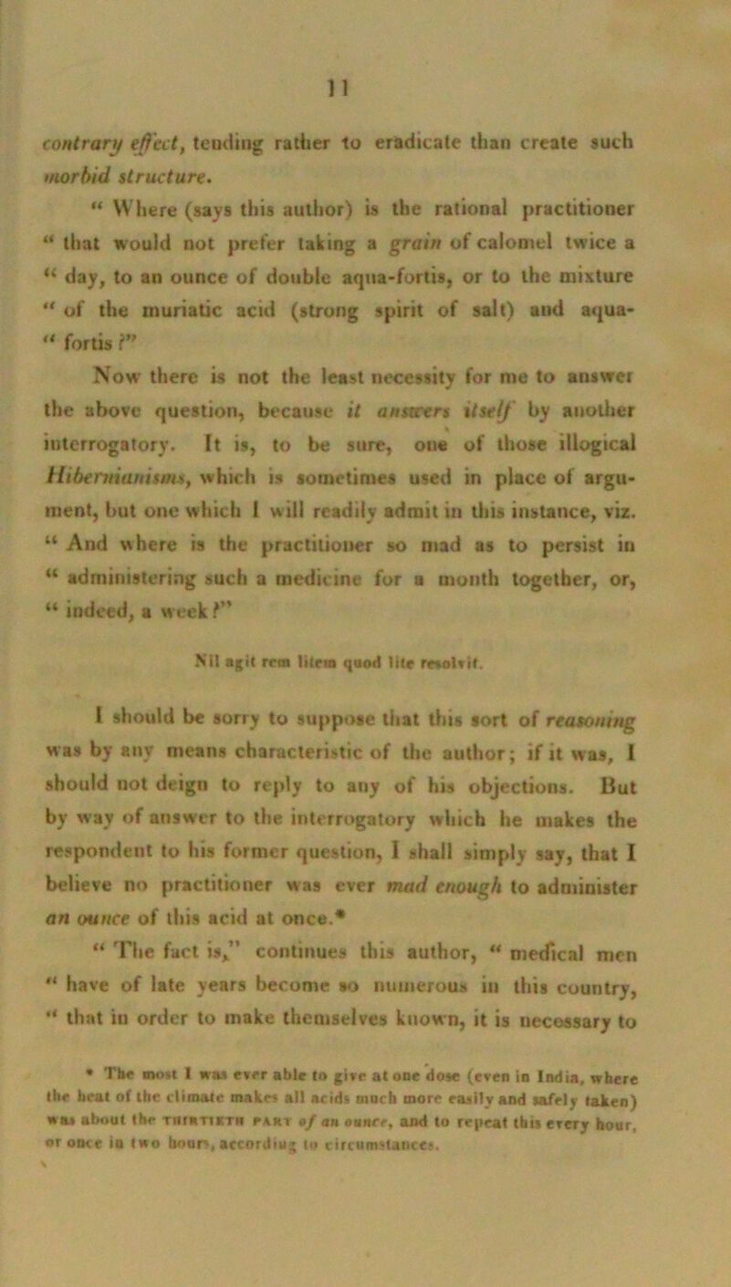 contrary effect, tending rather to eradicate than create such morbid structure. “ Where (says this author) is the rational practitioner “ that would not prefer taking a grain of calomel twice a “ day, to an ounce of double aqua-fortis, or to the mixture “ of the muriatic acid (strong spirit of salt) and aqua- u fortis r Now there is not the least necessity for me to answer the above question, btxausc it answers itself by another interrogatory. It is, to be sure, one of those illogical Hibermamtms, which is sometimes used in place of argu- ment, but one which 1 will readily admit in tins instance, viz. 44 And where is the practitioner so mad as to persist in tt administering such a medicine for a mouth together, or, “ indeed, a week f Nit agit rent litem quod Site resotvif. I should be sorry to suppose that this sort of reasoning was by any means characteristic of the author; if it was, I should not deign to reply to any of his objections. But by way of answer to the interrogatory which he makes the respondent to his former question, I shall simply say, that I believe no practitioner was ever mad enough to administer an ounce of this acid at once.* “ The fact is,” continues this author, “ medical men “ have of late years become so numerous in this country, “ that iu order to make themselves known, it is necessary to * The most 1 was ever able to give at one dose (even in India, where the heat of the climate makes all acids much more easily and safely taken) was about the tiioitivth i*art of an ounce, and to repeat this ercry hour, or once in two hours, according to circumstances.