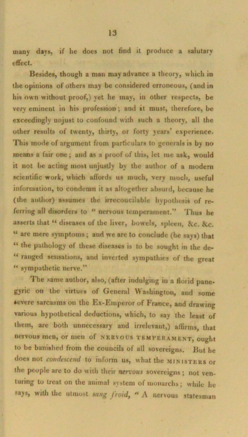 many days, if he does not find it produce a salutary effect. Besides, though a man may advance a theory, which in the opinions of others may be considered erroneous, (and in his own without proof,) yet he may, in other respects, be very eminent in his profession ; and it must, therefore, be exceedingly unjust to confound with such a theory, all the other results of twenty, thirty, or forty years’ experience. This mode of argument from particulars to generals is by no means a fair one; and as a proof of this, let me ask, would it not be acting most unjustly by the author of a modern scientific work, which affords us much, very much, useful information, to condemn it as altogether absurd, because he (the author) assumes the irrecouciiable hypothesis of re- ferring all disorders to “ nervous temperament.” Thus he asserts that “ diseases of the liver, bowels, spleen, &c. &c. “ are mere symptoms; and we are to conclude (he 9ays) that “ the pathology of these diseases is to be sought in the de- “ ranged sensations, and inverted sympathies of the great “ sympathetic nerve.” The same author, also, (after indulging hi a floiid pane- gyric on the virtues of General Washington, and some severe sarcasms on the Ex-Eroperor of France, and draw ing various hypothetical deductions, which, to say the least of them, are both unnecessary and irrelevant,) affirms, that nervous men, or men of nervous temperament, ought to be banished from the councils of all sovereigns. But he does not condescend, to inform us, what the ministers or the people are to do with their nervous sovereigns ; not ven- turing to treat on the animal system of monarchs; while he rays, with the utmost sang Jraid, * A nervous statesman