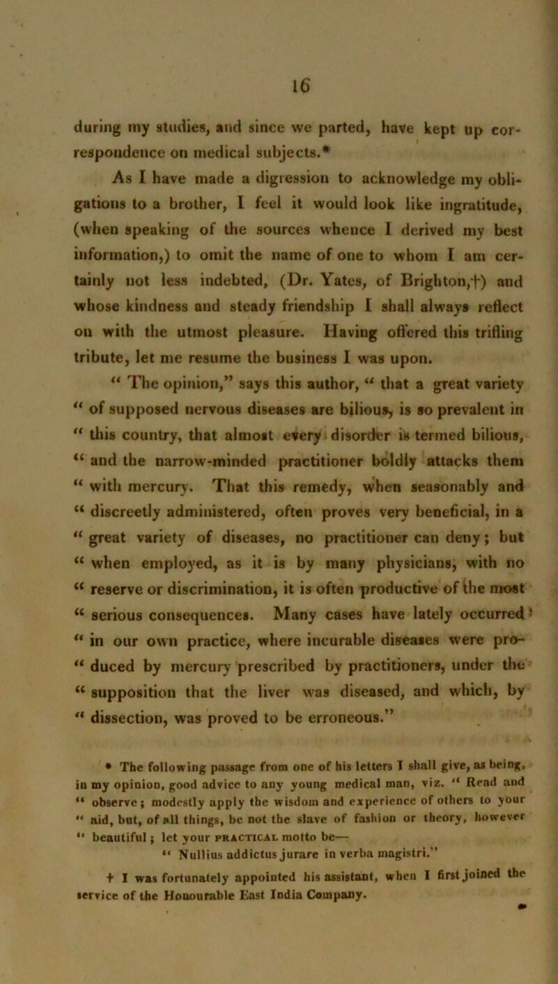 during my studies, and since we parted, have kept up cor- respondence on medical subjects.* As I have made a digression to acknowledge my obli- gations to a brother, I feel it would look like ingratitude, (when speaking of the sources whence I derived my best information,) to omit the name of one to whom I am cer- tainly not less indebted, (Dr. Yates, of Brighton,t) and whose kindness and steady friendship [ shall always reflect on with the utmost pleasure. Having offered this trifling tribute, let me resume the business 1 was upon. “ The opinion,” says this author, u that a great variety “ of supposed nervous diseases are bilious, is so prevalent in “ this country, that almost every disorder is termed bilious, “ and the narrow-minded practitioner boldly attacks them “ with mercury. That this remedy, when seasonably and “ discreetly administered, often proves very beneficial, in a “ great variety of diseases, no practitioner can deny; but “ when employed, as it is by many physicians, with no u reserve or discrimination, it is often productive of the most u serious consequences. Many cases have lately occurred * “ in our own practice, where incurable diseases were pro- “ duced by mercury prescribed by practitioners, under the “ supposition that the liver was diseased, and which, by “ dissection, was proved to be erroneous.” • The following passage from one of his letters I shall give, as being, in my opinion, good advice to any young medical man, viz. “ Read aud “ observe; modestly apply the wisdom and experience of others to your  aid, but, of all things, be not the slave of fashion or theory, however “ beautiful; let your practical motto be— “ Nullius addictus jurare in verba inagistri.” f I was fortunately appointed his assistant, when I first joined the service of the Honourable East India Company.