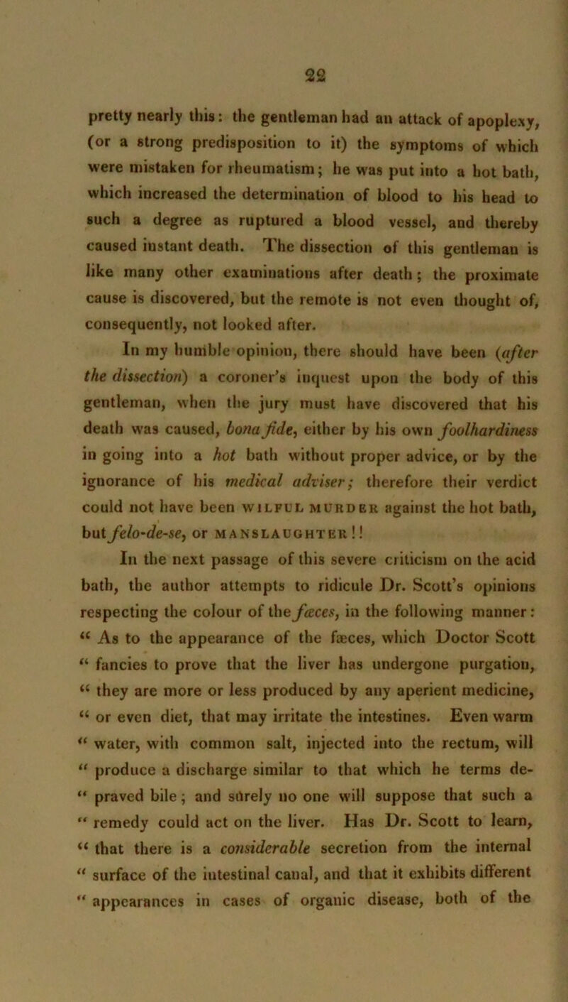 pretty nearly this: the gentleman had an attack of apoplexy, (or a strong predisposition to it) the symptoms of which were mistaken for rheumatism; he was put into a hot bath, which increased the determination of blood to his head to such a degree as ruptured a blood vessel, and thereby caused instant death. The dissection of this gentlemau is like many other examinations after death ; the proximate cause is discovered, but the remote is not even thought of, consequently, not looked after. In my humble opinion, there should have been (after the dissection) a coroner’s inquest upon the body of this gentleman, when the jury must have discovered that his death wras caused, bona Jide, either by his own foolhardiness in going into a hot bath without proper advice, or by the ignorance of his medical adviser; therefore their verdict could not have been wilful murder against the hot bath, but felo-de-se, or manslaughter!! In the next passage of this severe criticism on the acid bath, the author attempts to ridicule Dr. Scott’s opinions respecting the colour of the faces, in the following manner: <c As to the appearance of the faeces, which Doctor Scott “ fancies to prove that the liver has undergone purgation, “ they are more or less produced by any aperient medicine, “ or even diet, that may irritate the intestines. Even warm water, with common salt, injected into the rectum, will “ produce a discharge similar to that which he terms de- “ praved bile; and silrely no one will suppose that such a  remedy could act on the liver. Has Dr. Scott to learn, “ that there is a considerable secretion from the internal M surface of the intestinal canal, and that it exhibits different “ appearances in cases of organic disease, both of the