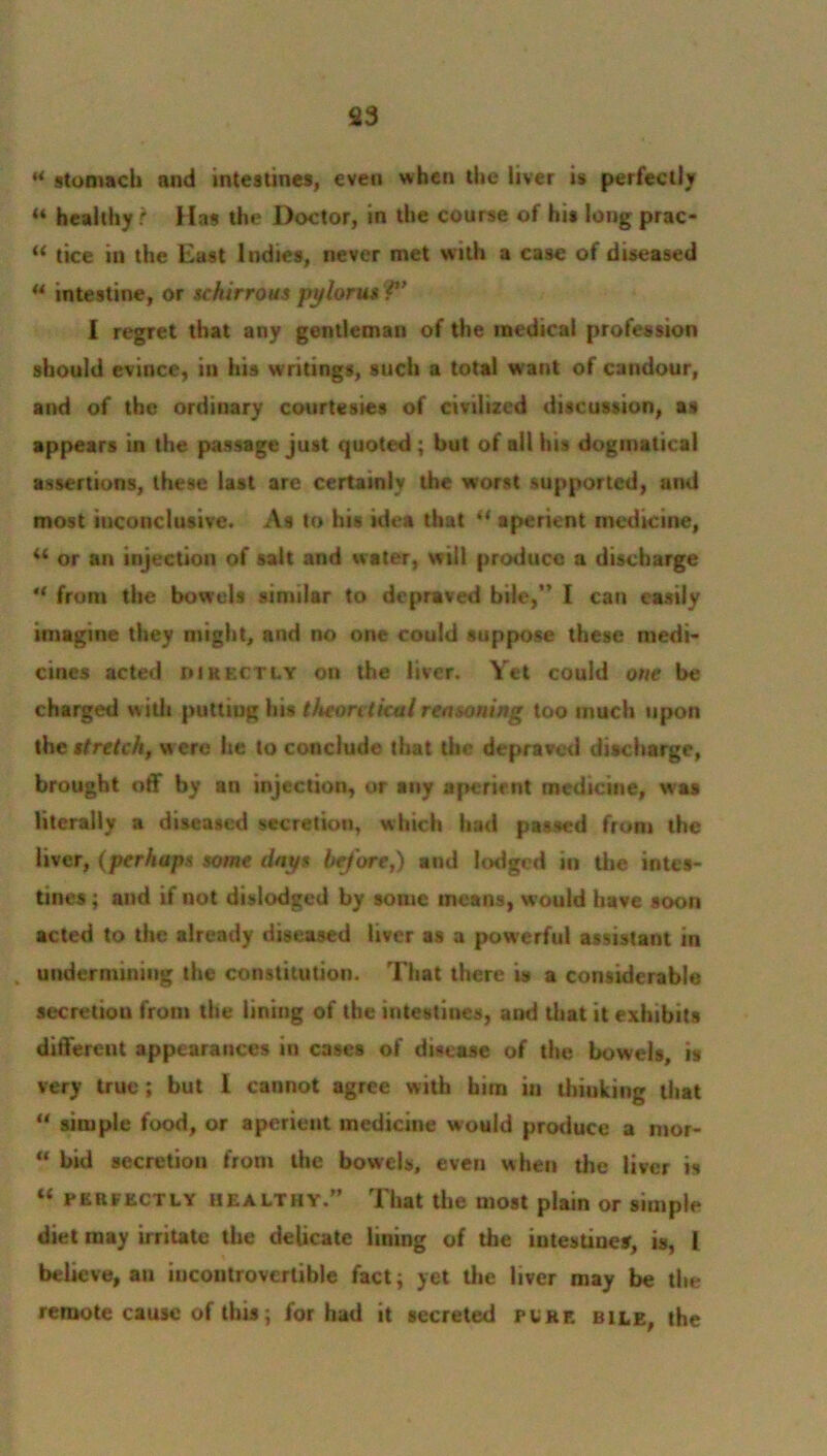 * stomach and intestines, even when the liver is perfectly 44 healthy ? f las the Doctor, in the course of his long prac- 44 tice in the East Indies, never met with a case of diseased 44 intestine, or schirrous pylorus ?’ I regret that any gentleman of the medical profession should evince, in his writings, such a total w ant of candour, and of the ordinary courtesies of civilized discussion, as appears in the passage just quoted ; but of all lus dogmatical assertions, these last are certainly the worst supported, and most inconclusive. As to his idea that 44 aperient medicine, 44 or an injection of salt and water, will produce a discharge 44 from the bowels similar to depraved bile,” I can easily imagine they might, and no one could suppose these medi- cines acted directly on the liver. Yet could one be charged with puttiug his theoretical reasoning too much upon the stretch, were he to conclude that the depraved discharge, brought off by an injection, or any aperient medicine, was literally a diseased secretion, which had passed from the liver, (perhaps some days before,) and lodged in the intes- tines ; and if not dislodged by some means, would have soon acted to the already diseased liver as a powerful assistant in . undermining the constitution. That there is a considerable secretion from the lining of the intestines, and that it exhibits different appearances in cases of disease of the bowels, is very true; but I cannot agree with him in thinking that 44 simple food, or aperient medicine would produce a mor- 44 bid secretion from the bowels, even when the liver is 44 PERFECTLY healthy.” That the most plain or simple diet may irritate the delicate lining of the intestines, is, I believe, an incontrovertible fact; yet the liver may be the remote cause of this; for had it secreted pure bile, the