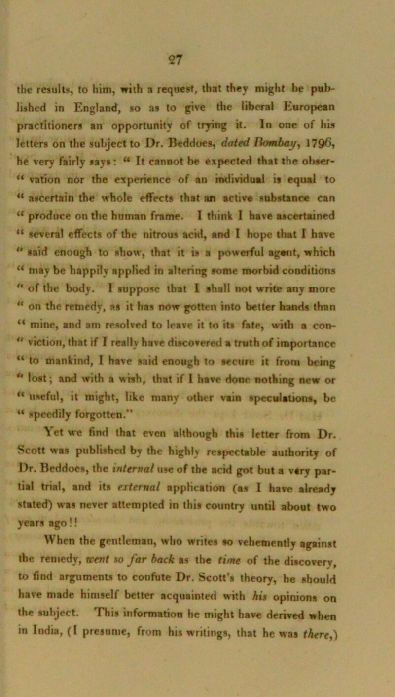 <27 the results, to him, with a request, that they might he pub- lished in England, so as to give the liberal European practitioners an opportunity of trying it. In one of his letters on the subject to Dr. Beddoes, dated Bombay, 179^* he very fairly says: u It cannot be expected that the obser- “ vation nor the experience of an individual is equal to “ ascertain the whole effects that an active substance can “ produce on the human frame. I think I have ascertained “ several effects of the nitrous acid, and I hope that I have *' said enough to show, that it is a powerful agent, which “ may be happily applied in altering some morbid conditions <* of the body. I suppose that l shall not write any more « on the remedy, as it has now gotten into better hands than “ mine, and am resolved to leave it to its fate, with a con- ** viction, that if I really have discovered a truth of importance “ to mankind, I have said enough to secure it from being ** lost; and with a wish, that if l have done nothing new or ** useful, it might, like many other vain speculations, be “ speedily forgotten.” \ et we find that even although this letter from Dr. Scott was published bv the highly respectable authority of Dr. Beddoes, the internal use of the acid got but a vary par- tial trial, and its external application (as I have already stated) was never attempted in this country until about two years ago!! When the gentleman, who writes so vehemently against the remedy, trent so far back as the time of the discovery, to find arguments to confute Dr. Scott’s theory, he should have made himself better acquainted with his opinions on the subject. This information he might have derived when in India, (I presume, from his writings, that he was there,)