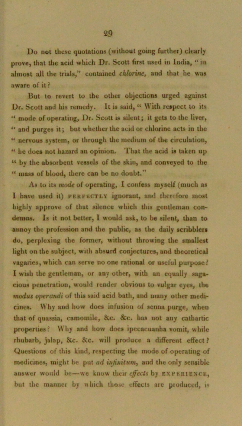 Do not these quotations (without going further) clearly prove, that the acid which Dr. Scott first used in India, “ in almost nil the trials,” contained chlorine, and that he was aw'are of it ? But to revert to the other objections urged against Dr. Scott and his remedy. It is said, “ With respect to its “ mode of operating, Dr. Scott is silent; it gets to the liver, “ and purges it; but whether the acid or chlorine acts in the “ nervous system, or through the medium of the circulation, “ he does not hazard an opinion. That the acid is taken up “ by the absorbent vessels of the skin, and conveyed to the “ mass of blood, there can be no doubt.'' As to its mode of operating, I confess myself (much as 1 have used it) perfectly ignorant, and therefore most highly approve of that silence which this gentleman con- demns. Is it not better, I would ask, to be silent, than to annoy the profession and the public, as the daily scribblers do, perplexing the former, without throwing the smallest light on the subject, with absurd conjectures, and theoretical vagaries, which can serve no one rational or useful purpose? I wish the gentleman, or any other, with an equally saga- cious penetration, would render obvious to vulgar eyes, the modus ojterandi of this said acid bath, and many other medi- cines. Why and how does infusion of senna purge, wheu that of quassia, camomile, &c. See. has not any cathartic properties? Why and how does ipecacuanha vomit, while rhubarb, jalap, &c. &c. will produce a different effect ? Questions of this kind, respecting the mode of operating of medicines, might be put ad infinitum, and the only sensible auswer would be—we know their effects by experience, but the manner by which those effects are produced, is