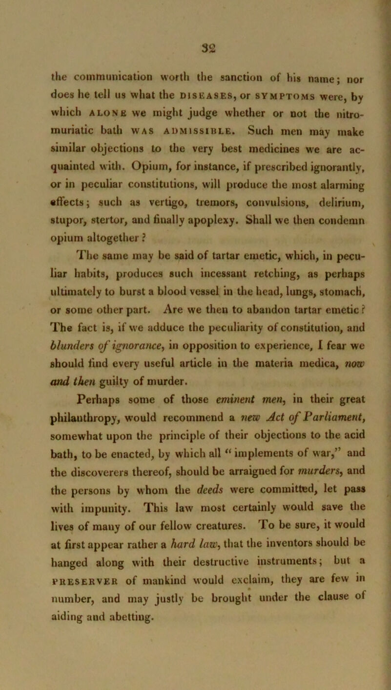 the communication worth the sanction of his name; nor does he tell us what the diseases, or symptoms were, bv which alone we might judge whether or not the nitro- muriatic bath was admissible. Such men may make similar objections to the very best medicines we are ac- quainted with. Opium, for instance, if prescribed ignorantly, or in peculiar constitutions, will produce the most alarming effects; such as vertigo, tremors, convulsions, delirium, stupor, stertor, and finally apoplexy. Shall we then condemn opium altogether ? The same may be said of tartar emetic, which, in pecu- liar habits, produces such incessant retching, as perhaps ultimately to burst a blood vessel in the head, lungs, stomach, or some other part. Are we then to abandon tartar emetic ? The fact is, if we adduce the peculiarity of constitution, and blunders of ignoratice, in opposition to experience, I fear we should find every useful article in the materia medica, now and then guilty of murder. Perhaps some of those eminent men, in their great philanthropy, would recommend a new Act of Parliament, somewhat upon the principle of their objections to the acid bath, to be enacted, by which all “ implements of war,” and the discoverers thereof, should be arraigned for murders, and the persons by whom the deeds wrere committed, let pass with impunity. This law most certainly would save the lives of many of our fellow creatures. To be sure, it would at first appear rather a hard law, that the inventors should be hanged along with their destructive instruments; but a preserver of mankind would exclaim, they are few in number, and may justly be brought under the clause of aiding aud abetting.